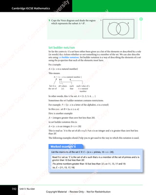 Cambridge IGCSE Mathematics
192 Unit 3: Number
5 Copy the Venn diagram and shade the region
which represents the subset A∩B′. A B
Set builder notation
So far the contents of a set have either been given as a list of the elements or described by a rule
(in words) that defines whether or not something is a member of the set. We can also describe
sets using set builder notation. Set builder notation is a way of describing the elements of a set
using the properties that each of the elements must have.
For example:
A = {x : x is a natural number}
This means:
Set A is
the set of
A = { x : x is a natural number }
all values
(x)
such
that
each value of x
is a natural
number
In other words, this is the set: A = {1, 2, 3, 4, … }
Sometimes the set builder notation contains restrictions.
For example, B = {{x : x is a letter of the alphabet, x is a vowel}
In this case, set B = {a, e, i, o, u}
Here is another example:
A = {integers greater than zero but less than 20}.
In set builder notation this is:
A = {x : x is an integer, 0  x  20}
This is read as: ‘A is the set of all x such that x is an integer and x is greater than zero but less
than 20’.
The following examples should help you to get used to the way in which this notation is used.
Worked example 8
List the members of the set C if: C = {x:x ∈ primes, 10  x  20}.
Read the set as: ‘C is the set of all x such that x is a member of the set of primes and x is
greater than 10 but less than 20’.
The prime numbers greater than 10 but less than 20 are 11, 13, 17 and 19.
So, C = {11, 13, 17, 19}
E
e
s
s
-
R
e
v
i
e
w
C
o
p
y
-
C
a
m
b
r
i
d
g
e
U
n
i
v
e
r
s
i
t
y
P
r
e
s
s
-
R
e
v
i
e
w
C
o
p
y
R
e
v
i
e
w
C
o
p
y
-
C
a
m
b
r
i
d
g
e
U
n
i
v
e
r
s
i
t
y
P
r
e
s
s
-
R
e
v
i
e
w
C
o
p
y
R
e
v
i
e
w
C
o
p
y
-
C
a
m
b
r
i
d
g
e
U
n
i
v
e
r
s
i
t
y
P
r
e
s
s
-
R
e
v
i
e
w
C
o
p
y
R
e
v
i
e
w
C
o
p
y
-
C
a
m
b
r
i
d
g
e
U
n
i
v
e
r
s
i
t
y
Copyright Material - Review Only - Not for Redistribution
 
