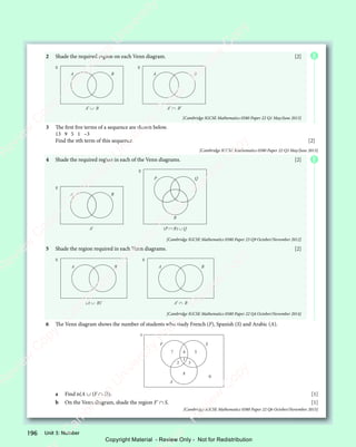 Unit 3: Number
196
2 Shade the required region on each Venn diagram. [2]
A B A B
A′ ∪ B A′ ∩ B′
[Cambridge IGCSE Mathematics 0580 Paper 22 Q1 May/June 2013]
3 The first five terms of a sequence are shown below.
13 9 5 1 –3
Find the nth term of this sequence. [2]
[Cambridge IGCSE Mathematics 0580 Paper 22 Q3 May/June 2013]
4 Shade the required region in each of the Venn diagrams. [2]
P Q
R
(P ∩ R) ∪ Q
A B
A′
[Cambridge IGCSE Mathematics 0580 Paper 23 Q9 October/November 2012]
5 Shade the region required in each Venn diagrams. [2]
A B A B
(A ∪ B)′ A′ ∩ B
[Cambridge IGCSE Mathematics 0580 Paper 22 Q4 October/November 2014]
6 The Venn diagram shows the number of students who study French (F), Spanish (S) and Arabic (A).
F S
A
7 4
1
2 3
5
8
0
a Find n(A ∪ (F ∩ S)). [1]
b On the Venn diagram, shade the region F' ∩ S. [1]
[Cambridge IGCSE Mathematics 0580 Paper 22 Q6 October/November 2015]
E
E
e
s
s
-
R
e
v
i
e
w
C
o
p
y
-
C
a
m
b
r
i
d
g
e
U
n
i
v
e
r
s
i
t
y
P
r
e
s
s
-
R
e
v
i
e
w
C
o
p
y
R
e
v
i
e
w
C
o
p
y
-
C
a
m
b
r
i
d
g
e
U
n
i
v
e
r
s
i
t
y
P
r
e
s
s
-
R
e
v
i
e
w
C
o
p
y
R
e
v
i
e
w
C
o
p
y
-
C
a
m
b
r
i
d
g
e
U
n
i
v
e
r
s
i
t
y
P
r
e
s
s
-
R
e
v
i
e
w
C
o
p
y
R
e
v
i
e
w
C
o
p
y
-
C
a
m
b
r
i
d
g
e
U
n
i
v
e
r
s
i
t
y
Copyright Material - Review Only - Not for Redistribution
 
