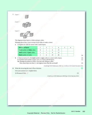 197
Unit 3: Number
7 Layer 1
Layer 2
Layer 3
The diagrams show layers of white and grey cubes.
Khadega places these layers on top of each other to make a tower.
a Complete the table for towers with 5 and 6 layers.
Number of layers 1 2 3 4 5 6
Total number of white cubes 0 1 6 15
Total number of grey cubes 1 5 9 13
Total number of cubes 1 6 15 28 [4]
b i Find, in terms of n, the total number of grey cubes in a tower with n layers. [2]
ii Find the total number of grey cubes in a tower with 60 layers. [1]
iii Khadega has plenty of white cubes but only 200 grey cubes.
How many layers are there in the highest tower that she can build? [2]
[Cambridge IGCSE Mathematics 0580 Paper 42 Q9 (a)  (b) October/November 2014]
8 Write the recurring decimal 0.36
.
as a fraction.
Give your answer in its simplest form.
[0.36
.
means 0.3666…] [3]
[Cambridge IGCSE Mathematics 0580 Paper 22 Q12 May/June 2016]
E
e
s
s
-
R
e
v
i
e
w
C
o
p
y
-
C
a
m
b
r
i
d
g
e
U
n
i
v
e
r
s
i
t
y
P
r
e
s
s
-
R
e
v
i
e
w
C
o
p
y
R
e
v
i
e
w
C
o
p
y
-
C
a
m
b
r
i
d
g
e
U
n
i
v
e
r
s
i
t
y
P
r
e
s
s
-
R
e
v
i
e
w
C
o
p
y
R
e
v
i
e
w
C
o
p
y
-
C
a
m
b
r
i
d
g
e
U
n
i
v
e
r
s
i
t
y
P
r
e
s
s
-
R
e
v
i
e
w
C
o
p
y
R
e
v
i
e
w
C
o
p
y
-
C
a
m
b
r
i
d
g
e
U
n
i
v
e
r
s
i
t
y
Copyright Material - Review Only - Not for Redistribution
 
