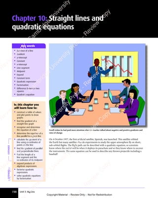 198 Unit 3: Algebra
Chapter 10: Straight lines and
quadratic equations
• Equation of a line
• Gradient
• y-intercept
• Constant
• x-intercept
• Line segment
• Midpoint
• Expand
• Constant term
• Quadratic expression
• Factorisation
• Difference between two
squares
• Quadratic equation
Key words
Geoﬀ wishes he had paid more attention when his teacher talked about negative and positive gradients and
rates of change.
On 4 October 1957, the ﬁrst artiﬁcial satellite, Sputnik, was launched. This satellite orbited
the Earth but many satellites that do experiments to study the upper atmosphere fly on short,
sub-orbital flights. The flight path can be described with a quadratic equation, so scientists
know where the rocket will be when it deploys its parachute and so they know where to recover
the instruments. The same equation can be used to describe any thrown projectile including a
baseball!
EXTENDED
In this chapter you
will learn how to:
• construct a table of values
and plot points to draw
graphs
• find the gradient of a
straight line graph
• recognise and determine
the equation of a line
• determine the equation of a
line parallel to a given line
• calculate the gradient of a
line using co-ordinates of
points on the line
• find the gradient of parallel
and perpendicular lines
• find the length of a
line segment and the
co-ordinates of its midpoint
• expand products of
algebraic expressions
• factorise quadratic
expressions
• solve quadratic equations
by factorisation
EXTENDED
e
s
s
-
R
e
v
i
e
w
C
o
p
y
-
C
a
m
b
r
i
d
g
e
U
n
i
v
e
r
s
i
t
y
P
r
e
s
s
-
R
e
v
i
e
w
C
o
p
y
R
e
v
i
e
w
C
o
p
y
-
C
a
m
b
r
i
d
g
e
U
n
i
v
e
r
s
i
t
y
P
r
e
s
s
-
R
e
v
i
e
w
C
o
p
y
R
e
v
i
e
w
C
o
p
y
-
C
a
m
b
r
i
d
g
e
U
n
i
v
e
r
s
i
t
y
P
r
e
s
s
-
R
e
v
i
e
w
C
o
p
y
R
e
v
i
e
w
C
o
p
y
-
C
a
m
b
r
i
d
g
e
U
n
i
v
e
r
s
i
t
y
Copyright Material - Review Only - Not for Redistribution
 