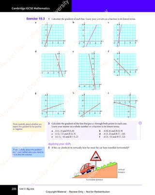 Unit 3: Algebra
Cambridge IGCSE Mathematics
206
Exercise 10.3 1 Calculate the gradient of each line. Leave your answers as a fraction in its lowest terms.
a
x
y
6
0
4
2
–2
2
–2 4 6
b
x
y
6
0
4
2
2
–2
–2
4 6
c
x
y
6
4
2
–2
0 2
–2 4 6
d
x
y
6
4
2
–6 –4 –2 –2
0
e
x
y
6
4
2
–6 –4 –2 0 2
–2
8
10
12
f
x
y
6
0
4
–4
2
2 4
–4 6
g
x
y
6
4
2
–2
0 2
–2 4 6
h
x
y
6
4
2
–2
0 2
–2 4 6
i
x
y
–4
–2
2
0
–6
–6 –4 –2 2
2 Calculate the gradient of the line that passes through both points in each case.
Leave your answer as a whole number or a fraction in its lowest terms.
a A (1, 2) and B (3, 8) b A (0, 6) and B (3, 9)
c A (2, −1) and B (4, 3) d A (3, 2) and B (7, −10)
e A (−1, −4) and B (−3, 2) f A (3, −5) and B (7, 12)
Applying your skills
3 If the car climbs 60m vertically how far must the car have travelled horizontally?
horizontal distance
vertical
distance
GRADIENT
2
15
.
Think carefully about whether you
expect the gradient to be positive
or negative.
Think carefully about the problem
and what mathematics you need to
do to ﬁnd the solution.
E
e
s
s
-
R
e
v
i
e
w
C
o
p
y
-
C
a
m
b
r
i
d
g
e
U
n
i
v
e
r
s
i
t
y
P
r
e
s
s
-
R
e
v
i
e
w
C
o
p
y
R
e
v
i
e
w
C
o
p
y
-
C
a
m
b
r
i
d
g
e
U
n
i
v
e
r
s
i
t
y
P
r
e
s
s
-
R
e
v
i
e
w
C
o
p
y
R
e
v
i
e
w
C
o
p
y
-
C
a
m
b
r
i
d
g
e
U
n
i
v
e
r
s
i
t
y
P
r
e
s
s
-
R
e
v
i
e
w
C
o
p
y
R
e
v
i
e
w
C
o
p
y
-
C
a
m
b
r
i
d
g
e
U
n
i
v
e
r
s
i
t
y
Copyright Material - Review Only - Not for Redistribution
 