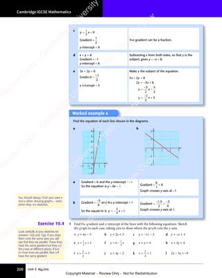 Unit 3: Algebra
Cambridge IGCSE Mathematics
208
Worked example 6
Find the equation of each line shown in the diagrams.
a
x
y
–2
–1
2
3
4
5
6
1
–2 –1 0 1 2
b
x
y
–2
–1
2
–1 0 1
1
3
2
a Gradient = 6 and the y-intercept = −1
So the equation is y = 6x − 1 Gradient =
6
1
6
=
Graph crosses y-axis at −1
b Gradient =
−3
4
and the y-intercept = 1
So the equation is y x
y x
y x
= −
y x +
3
4
y x
y x 1
Gradient =
−
=
−
1 5
2
3
4
1 5
1 5
Graph crosses y-axis at 1.
Exercise 10.4 1 Find the gradient and y-intercept of the lines with the following equations. Sketch
the graph in each case, taking care to show where the graph cuts the y-axis.
a y = 4x − 5 b y = 2x + 3 c y = −3x − 2 d y = −x + 3
e y x
= +
y x
= +
y x
y x
= +
1
= +
= +
3
y x
y x
y x
= +
y x
= + 2 f y x
y x
y x
= −
y x
6
y x
y x
y x
= −
y x
= − 1
4
y x
y x g x + y = 4 h x + 2y = 4
i x
y
+ =
+ =
y
+ =
2
3 j x = 4y − 2 k x
y
= +
= +
y
= +
4
2 l 2x − 3y = −9
You should always label your axes x
and y when drawing graphs – even
when they are sketches.
Look carefully at your sketches for
answers 1(d) and 1(g). If you draw
them onto the same axes you will
see that they are parallel. These lines
have the same gradient but they cut
the y-axis at different places. If two
or more lines are parallel, they will
have the same gradient.
c
y x
= +
y x
= +
y x
y x
= +
1
2
y x
y x
y x
= +
y x
= + 9
Gradient =
1
2
y-intercept = 9
The gradient can be a fraction.
d x + y = 8
Gradient = −1
y-intercept = 8
Subtracting x from both sides, so that y is the
subject, gives y = −x + 8.
e 3x + 2y = 6
Gradient =
−3
2
y-intercept = 3
Make y the subject of the equation.
3 2 6
2 3 6
3
2
6
2
3
2
3
x y
3 2
x y
3 2
y x
2 3
y x
2 3
y x
2
y x
y x
2
y x
+ =
3 2
+ =
3 2
x y
+ =
3 2
x y
+ =
3 2
x y
= +
2 3
= +
y x
= +
2 3
y x
= +
2 3
y x
= +
y x
= +
y x
y x
= +
= +
y x
= +
y x
y x
= +
2 3
y x
= +
y x
2 3
y x
2 3
= +
y x
−
−
e
s
s
-
R
e
v
i
e
w
C
o
p
y
-
C
a
m
b
r
i
d
g
e
U
n
i
v
e
r
s
i
t
y
P
r
e
s
s
-
R
e
v
i
e
w
C
o
p
y
R
e
v
i
e
w
C
o
p
y
-
C
a
m
b
r
i
d
g
e
U
n
i
v
e
r
s
i
t
y
P
r
e
s
s
-
R
e
v
i
e
w
C
o
p
y
R
e
v
i
e
w
C
o
p
y
-
C
a
m
b
r
i
d
g
e
U
n
i
v
e
r
s
i
t
y
P
r
e
s
s
-
R
e
v
i
e
w
C
o
p
y
R
e
v
i
e
w
C
o
p
y
-
C
a
m
b
r
i
d
g
e
U
n
i
v
e
r
s
i
t
y
Copyright Material - Review Only - Not for Redistribution
 