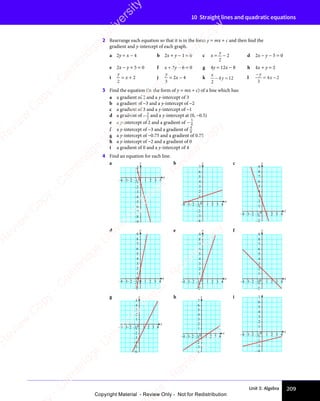 Unit 3: Algebra 209
10 Straight lines and quadratic equations
2 Rearrange each equation so that it is in the form y = mx + c and then ﬁnd the
gradient and y-intercept of each graph.
a 2y = x − 4 b 2x + y − 1 = 0 c x =
y
2
− 2 d 2x − y − 5 = 0
e 2x − y + 5 = 0 f x + 3y − 6 = 0 g 4y = 12x − 8 h 4x + y = 2
i
y
2
= x + 2 j
y
3
= 2x − 4 k
x
y
2
4 1
y
4 12
− =
4 1
− =
4 1
y
4 1
− =
4 1 l
−
= −
y
x
3
4 2
= −
4 2
= −
x
4 2
= −
= −
4 2
3 Find the equation (in the form of y = mx + c) of a line which has:
a a gradient of 2 and a y-intercept of 3
b a gradient of −3 and a y-intercept of −2
c a gradient of 3 and a y-intercept of −1
d a gradient of − 3
2
and a y-intercept at (0, −0.5)
e a y-intercept of 2 and a gradient of − 3
4
f a y-intercept of −3 and a gradient of 4
8
g a y-intercept of −0.75 and a gradient of 0.75
h a y-intercept of −2 and a gradient of 0
i a gradient of 0 and a y-intercept of 4
4 Find an equation for each line.
a
x
y
–2
–1
–4
–3
1
2
–9
–6
–7
–8
–5
–2
–3
–4 –1 0 1 2 3 4
b
x
y
–2
–1
–4
–3
0
1
2
3
6
5
4
7
–2
–3
–4 –1 1 2 3 4
c
x
y
–2
–1
0
1
2
3
6
5
4
7
8
9
–2
–3
–4 –1 1 2 3 4
d
x
y
–2
–1
0
1
2
3
6
5
4
7
8
9
–2
–3
–4 –1 0 1 2 3 4
e
x
y
–2
–1
1
2
3
6
5
4
7
8
9
–2
–3
–4 –1 0 1 2 3 4
f
x
y
–2
–1
0
1
2
3
6
5
4
7
8
9
–2
–3
–4 –1 1 2 3 4
g
x
y
–2
–1
–4
–3
–6
–5
0
1
2
3
5
4
–2
–3
–4 –1 1 2 3 4
h
x
y
–2
–1
–4
–3
0
1
2
3
6
5
4
7
–2
–3
–4 –1 1 2 3 4
i
x
–2
–1
–4
–3
0
1
2
3
6
5
4
7
–2
–3
–4 –1 1 2 3 4
e
s
s
-
R
e
v
i
e
w
C
o
p
y
-
C
a
m
b
r
i
d
g
e
U
n
i
v
e
r
s
i
t
y
P
r
e
s
s
-
R
e
v
i
e
w
C
o
p
y
R
e
v
i
e
w
C
o
p
y
-
C
a
m
b
r
i
d
g
e
U
n
i
v
e
r
s
i
t
y
P
r
e
s
s
-
R
e
v
i
e
w
C
o
p
y
R
e
v
i
e
w
C
o
p
y
-
C
a
m
b
r
i
d
g
e
U
n
i
v
e
r
s
i
t
y
P
r
e
s
s
-
R
e
v
i
e
w
C
o
p
y
R
e
v
i
e
w
C
o
p
y
-
C
a
m
b
r
i
d
g
e
U
n
i
v
e
r
s
i
t
y
Copyright Material - Review Only - Not for Redistribution
 
