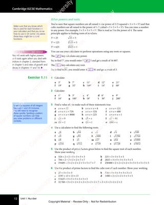 Unit 1: Number
Cambridge IGCSE Mathematics
12
Other powers and roots
You’ve seen that square numbers are all raised to the power of 2 (5 squared = 5 × 5 = 52
) and that
cube numbers are all raised to the power of 3 (5 cubed = 5 × 5 × 5 = 53
). You can raise a number
to any power. For example, 5 × 5 × 5 × 5 = 54
. This is read as 5 to the power of 4. The same
principle applies to finding roots of numbers.
52
= 25 25 = 5
53
= 125 125
3
= 5
54
= 625 625
4
= 5
You can use your calculator to perform operations using any roots or squares.
The yx
key calculates any power.
So, to find 75
, you would enter 7 yx
5 and get a result of 16 807.
The
x
key calculates any root.
So, to find 4 81, you would enter 4
x
81 and get a result of 3.
Exercise 1.11 1 Calculate:
a 32
b 72
c 112
d 122
e 212
f 192
g 322
h 1002
i 142
j 682
2 Calculate:
a 13
b 33
c 43
d 63
e 93
f 103
g 1003
h 183
i 303
j 2003
Learn the squares of all integers
between 1 and 20 inclusive.
You will need to recognise
these quickly. Spotting a pattern
of square numbers can help
you solve problems in different
contexts.
3 Find a value of x to make each of these statements true.
a x × x = 25 b x × x × x = 8 c x × x = 121
d x × x × x = 729 e x × x = 324 f x × x = 400
g x × x × x = 8000 h x × x = 225 i x × x × x = 1
j x = 9 k 1 = x l x = 81
m x
3
2
= n x
3
1
= o 64
3
= x
4 Use a calculator to find the following roots.
a 9 b 64 c 1 d 4 e 100
f 0 g 81 h 400 i 1296 j 1764
k 8
3
l 1
3
m 27
3
n 64
3
o 1000
3
p 216
3
q 512
3
r 729
3
s 1728
3
t 5832
3
5 Use the product of prime factors given below to find the square root of each number.
Show your working.
a 324 = 2 × 2 × 3 × 3 × 3 × 3 b 225 = 3 × 3 × 5 × 5
c 784 = 2 × 2 × 2 × 2 × 7 × 7 d 2025 = 3 × 3 × 3 × 3 × 5 × 5
e 19600 = 2 × 2 × 2 × 2 × 5 × 5 × 7 × 7 f 250000 = 2 × 2 × 2 × 2 × 5 × 5 × 5 × 5 × 5 × 5
6 Use the product of prime factors to find the cube root of each number. Show your working.
a 27 = 3 × 3 × 3 b 729 = 3 × 3 × 3 × 3 × 3 × 3
c 2197 = 13 × 13 × 13 d 1000 = 2 × 2 × 2 × 5 × 5 × 5
e 15625 = 5 × 5 × 5 × 5 × 5 × 5
f 32768 = 2 × 2 × 2 × 2 × 2 × 2 × 2 × 2 × 2 × 2 × 2 × 2 × 2 × 2 × 2
Make sure that you know which
key is used for each function on
your calculator and that you know
how to use it. On some calculators
these keys might be second
functions.
You will work with higher powers
and roots again when you deal with
indices in chapter 2, standard form
in chapter 5 and rates of growth and
decay in chapters 17 and 18. 
FAST FORWARD
e
s
s
-
R
e
v
i
e
w
C
o
p
y
-
C
a
m
b
r
i
d
g
e
U
n
i
v
e
r
s
i
t
y
P
r
e
s
s
-
R
e
v
i
e
w
C
o
p
y
R
e
v
i
e
w
C
o
p
y
-
C
a
m
b
r
i
d
g
e
U
n
i
v
e
r
s
i
t
y
P
r
e
s
s
-
R
e
v
i
e
w
C
o
p
y
R
e
v
i
e
w
C
o
p
y
-
C
a
m
b
r
i
d
g
e
U
n
i
v
e
r
s
i
t
y
P
r
e
s
s
-
R
e
v
i
e
w
C
o
p
y
R
e
v
i
e
w
C
o
p
y
-
C
a
m
b
r
i
d
g
e
U
n
i
v
e
r
s
i
t
y
Copyright Material - Review Only - Not for Redistribution
 