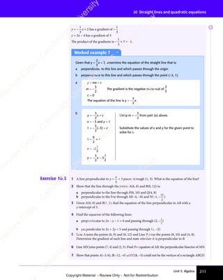 Unit 3: Algebra 211
10 Straight lines and quadratic equations
y = −
1
3
x + 2 has a gradient of −
1
3
y = 3x – 4 has a gradient of 3
The product of the gradients is −
1
3
× 3 = −1.
Worked example 7
Given that y =
2
3
x + 2, determine the equation of the straight line that is:
a perpendicular to this line and which passes through the origin
b perpendicular to this line and which passes through the point (−3, 1).
a y = mx + c
m = −
3
2
The gradient is the negative reciprocal of
2
3
c = 0
The equation of the line is y = −
3
2
x.
b
y = −
3
2
x + c Using m = −
3
2
from part (a) above.
x = −3 and y = 1
1 = −
3
2
(–3) + c Substitute the values of x and y for the given point to
solve for c.
1 =
9
2
+ c
c = −3
1
2
y = −
3
2
x − 3
1
2
Exercise 10.5 1 A line perpendicular to y =
x
5
+ 3 passes through (1, 3). What is the equation of the line?
2 Show that the line through the points A(6, 0) and B(0, 12) is:
a perpendicular to the line through P(8, 10) and Q(4, 8)
b perpendicular to the line through M(–4, –8) and N(–1, –
13
2
)
3 Given A(0, 0) and B(1, 3), ﬁnd the equation of the line perpendicular to AB with a
y-intercept of 5.
4 Find the equation of the following lines:
a perpendicular to 2x – y – 1 = 0 and passing through (2, –
1
2
)
b perpendicular to 2x + 2y = 5 and passing through (1, –2)
5 Line A joins the points (6, 0) and (0, 12) and Line B joins the points (8, 10) and (4, 8).
Determine the gradient of each line and state whether A is perpendicular to B.
6 Line MN joins points (7, 4) and (2, 5). Find the equation of AB, the perpendicular bisector of MN.
7 Show that points A(–3, 6), B(–12, –4) and C(8, –5) could not be the vertices of a rectangle ABCD.
E
e
s
s
-
R
e
v
i
e
w
C
o
p
y
-
C
a
m
b
r
i
d
g
e
U
n
i
v
e
r
s
i
t
y
P
r
e
s
s
-
R
e
v
i
e
w
C
o
p
y
R
e
v
i
e
w
C
o
p
y
-
C
a
m
b
r
i
d
g
e
U
n
i
v
e
r
s
i
t
y
P
r
e
s
s
-
R
e
v
i
e
w
C
o
p
y
R
e
v
i
e
w
C
o
p
y
-
C
a
m
b
r
i
d
g
e
U
n
i
v
e
r
s
i
t
y
P
r
e
s
s
-
R
e
v
i
e
w
C
o
p
y
R
e
v
i
e
w
C
o
p
y
-
C
a
m
b
r
i
d
g
e
U
n
i
v
e
r
s
i
t
y
Copyright Material - Review Only - Not for Redistribution
 