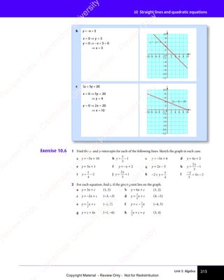 Unit 3: Algebra 213
10 Straight lines and quadratic equations
b y = −x + 3
x y
y x
x
x y
= ⇒
x y
y x
= ⇒
y x + =
⇒ =
x
⇒ =
0 3
x y
0 3
x y
x y
= ⇒
x y
0 3
x y
= ⇒ =
0 3
0 3
y x
0 3
y x
y x
= ⇒
y x
0 3
y x
= ⇒ + =
0 3
+ = 0
3
y x
0 3
y x
0 3
x
y
–4
–2
0
4
–6
2
–8
6
8
–4
–6
–8
–10 –2 2 4 6 8 10
10
–10
–12
y = –x + 3
c 2x + 5y = 20
x y
y
x y
= ⇒
x y =
⇒ =
y
⇒ =
0 5
x y
0 5
x y
x y
= ⇒
x y
0 5
x y
= ⇒ 20
4
y x
x
y x
= ⇒
y x =
⇒ =
x
⇒ =
0 2
y x
0 2
y x
y x
= ⇒
y x
0 2
y x
= ⇒ 20
10 x
y
–2
4
2
6
8
10
–4
–10 –6
–8 –2 0 2 4 6 8 10
–4
–6
–8
–10
–12
2x + 5y = 20
Exercise 10.6 1 Find the x- and y-intercepts for each of the following lines. Sketch the graph in each case.
a y = −5x + 10 b y
x
= −
= −
3
1 c y = −3x + 6 d y = 4x + 2
e y = 3x + 1 f y = −x + 2 g y = 2x − 3 h y
x
= −
= −
2
3
1
i y
x
= −
= −
4
2 j y
x
= +
= +
2
5
1 k − + =
2
− +
− +
4
y
x
l
−
= −
y
x
3
4 2
= −
4 2
= −
x
4 2
= −
= −
4 2
2 For each equation, ﬁnd c, if the given point lies on the graph.
a y = 3x + c (1, 5) b y = 6x + c (1, 2)
c y = −2x + c (−3, −3) d y = 3
4
x + c (4, −5)
e y =
1
2
x + c (−2, 3) f y = c −
1
2
x (−4, 5)
g y = c + 4x (−1, −6) h 2
3
x + c = y (3, 4)
e
s
s
-
R
e
v
i
e
w
C
o
p
y
-
C
a
m
b
r
i
d
g
e
U
n
i
v
e
r
s
i
t
y
P
r
e
s
s
-
R
e
v
i
e
w
C
o
p
y
R
e
v
i
e
w
C
o
p
y
-
C
a
m
b
r
i
d
g
e
U
n
i
v
e
r
s
i
t
y
P
r
e
s
s
-
R
e
v
i
e
w
C
o
p
y
R
e
v
i
e
w
C
o
p
y
-
C
a
m
b
r
i
d
g
e
U
n
i
v
e
r
s
i
t
y
P
r
e
s
s
-
R
e
v
i
e
w
C
o
p
y
R
e
v
i
e
w
C
o
p
y
-
C
a
m
b
r
i
d
g
e
U
n
i
v
e
r
s
i
t
y
Copyright Material - Review Only - Not for Redistribution
 