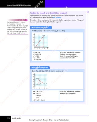 Unit 3: Algebra
Cambridge IGCSE Mathematics
214
Finding the length of a straight line segment
Although lines are inﬁnitely long, usually just a part of a line is considered. Any section
of a line joining two points is called a line segment.
If you know the co-ordinates of the end points of a line segment you can use Pythagoras’
theorem to calculate the length of the line segment.
Worked example 9
Find the distance between the points (1, 1) and (7, 9)
6
8
a
0 2 4 6 8 10
y
x
(1, 1)
(7, 9)
2
4
6
8
10
a2
= 82
+ 62
a2
= 64 + 36
a2
= 100
∴a = 100
a = 10 units
a2
= b2
+ c2
(Pythagoras’ theorem)
Work out each expression.
Undo the square by taking the
square root of both sides.
Worked example 10
Given that A(3, 6) and B(7, 3), ﬁnd the length of AB.
4
3
0 2 4 6 8 10
y
x
B(7, 3)
C(3, 3)
0
2
4
6
8
10
A(3, 6)
AB2
= AC2
+ CB2
a2
= b2
+ c2
(Pythagoras’ theorem)
AB2
= 32
+ 42
Work out each expression.
= 9 + 16
= 25
∴AB = 25 = 5 units
E
Pythagoras’ theorem is covered
in more detail in chapter 11.
Remember though, that in any right-
angled triangle the square on the
hypotenuse is equal to the sum of
the squares on the other two sides.
We write this as a2
+ b2
= c2
. 
FAST FORWARD
e
s
s
-
R
e
v
i
e
w
C
o
p
y
-
C
a
m
b
r
i
d
g
e
U
n
i
v
e
r
s
i
t
y
P
r
e
s
s
-
R
e
v
i
e
w
C
o
p
y
R
e
v
i
e
w
C
o
p
y
-
C
a
m
b
r
i
d
g
e
U
n
i
v
e
r
s
i
t
y
P
r
e
s
s
-
R
e
v
i
e
w
C
o
p
y
R
e
v
i
e
w
C
o
p
y
-
C
a
m
b
r
i
d
g
e
U
n
i
v
e
r
s
i
t
y
P
r
e
s
s
-
R
e
v
i
e
w
C
o
p
y
R
e
v
i
e
w
C
o
p
y
-
C
a
m
b
r
i
d
g
e
U
n
i
v
e
r
s
i
t
y
Copyright Material - Review Only - Not for Redistribution
 