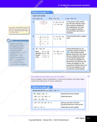 Unit 3: Algebra 217
10 Straight lines and quadratic equations
Worked example 11
Expand and simplify:
a (x + 2)(x + 9) b (x − 7)(x + 6) c (2x − 1)(x + 9)
a
x x
+ +
2 9 x x x
x x
2
x x
x x
2
9 2
x x
9 2
x x 18
11
x x
11
x x 18
+ +
x x
+ +
x x
9 2
+ +
9 2
x x
9 2
x x
+ +
9 2 +
= +
x x
= +
x x
2
= +
x x
x x
= + +
In this version of the method
you will notice that the arrows
have not been included and
the multiplication ‘arcs’ have
been arranged so that they
are symmetrical and easier to
remember.
b x
x
–7
+6 6x
–7x
–42
x2
x x x
x x
2
x x
x x
2
x x
x x
7 6
x x
7 6
x x 42
42
− +
x x
− +
x x
7 6
− +
7 6
x x
7 6
x x
− +
7 6 −
= −
x x
= −
x x −
The grid method with a negative
value.
c (2x − 1)(x + 9)
Firsts: 2 2 2
2 2
x x
2 2x
2 2
× =
2 2
2 2
x x
2 2
× =
2 2
x x
Outsides: 2x × 9 = 18x
Insides: −1 × x = − x
Lasts: −1 × 9 = −9
2 18 9
17 9
2
2 1
2 1
2
x x
2 1
x x
2 18 9
x x
8 9
2 1
2 1
x x
8 9
8 9
x x
17
x x
+ −
2 1
+ −
2 18 9
+ −
8 9
x x
+ −
2 1
x x
+ −
2 1
x x
8 9
x x
8 9
+ −
x x
8 9
8 9
= +
2
= +
x x
= +
x x
2
x x
= +
x x −
A third method that you can
remember using the mnemonic
‘FOIL’ which stands for First,
Outside, Inside, Last. This means
that you multiply the ﬁrst term
in each bracket together then
the ‘outside’ pair together (i.e.
the ﬁrst term and last term), the
‘inside’ pair together (i.e. the
second term and third term) and
the ‘last’ pair together (i.e. the
second term in each bracket).
You need to choose which method
works best for you but ensure that
you show all the appropriate stages
of working clearly.
The product of more than two sets of brackets
You can multiply in steps to expand three (or more) sets of brackets. Your answer might
contain terms with powers of 3 (cubic expressions).
Worked example 12
Expand and simplify (3x + 2)(2x + 1)(x − 1)
(3x + 2)(2x + 1)(x − 1)
= (6x2
+ 4x + 3x + 2)(x − 1)
= (6x2
+ 7x + 2)(x − 1)
Expand the ﬁrst two brackets.
Collect like terms.
= 6x3
+ 7x2
+ 2x − 6x2
− 7x − 2
= 6x3
+ x2
− 5x − 2
Multiply each term in the ﬁrst
bracket by each term in the second.
Collect like terms to simplify.
E
Quadratic expressions
and formulae are useful
for modelling situations
that involve movement,
including acceleration,
stopping distances, velocity
and distance travelled
(displacement). These
situations are studied in
Physics but they also have
real life applications in
situations such as road or
plane accident investigations.
LINK
e
s
s
-
R
e
v
i
e
w
C
o
p
y
-
C
a
m
b
r
i
d
g
e
U
n
i
v
e
r
s
i
t
y
P
r
e
s
s
-
R
e
v
i
e
w
C
o
p
y
R
e
v
i
e
w
C
o
p
y
-
C
a
m
b
r
i
d
g
e
U
n
i
v
e
r
s
i
t
y
P
r
e
s
s
-
R
e
v
i
e
w
C
o
p
y
R
e
v
i
e
w
C
o
p
y
-
C
a
m
b
r
i
d
g
e
U
n
i
v
e
r
s
i
t
y
P
r
e
s
s
-
R
e
v
i
e
w
C
o
p
y
R
e
v
i
e
w
C
o
p
y
-
C
a
m
b
r
i
d
g
e
U
n
i
v
e
r
s
i
t
y
Copyright Material - Review Only - Not for Redistribution
 