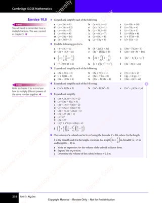 Unit 3: Algebra
Cambridge IGCSE Mathematics
218
Exercise 10.8 1 Expand and simplify each of the following.
a (x + 3)(x + 1) b (x + 6)(x + 4) c (x + 9)(x + 10)
d (x + 3)(x + 12) e (x + 1)(x + 1) f (x + 5)(x + 4)
g (x + 4)(x − 7) h (x − 3)(x + 8) i (x − 1)(x + 1)
j (x − 9)(x + 8) k (x − 6)(x − 7) l (x −13)(x + 4)
m (y + 3)(y − 14) n (z + 8)(z − 8) o (t + 17)(t − 4)
p (h − 3)(h − 3) q ( )( )
g g
( )
g g
( )( )
g g
( )
− +
( )
− +
( )
− +
( )
g g
− +
( )
g g
− +
( )
g g
( )
g g
− +
g g
( )
g g
( )
− +
g g
1
( )
( )
( )
− +
( )
− +
( )
g g
− +
g g
( )
g g
( )
− +
g g
g g
g g
( )
g g
( )
g g
( )
g g
− +
g g
( )
g g
( )
− +
g g
( )
( ) r ( )( )
( )
d d
( )
d d
( )( )
d d
( )
( )
+ −
( )
d d
+ −
( )
d d
+ −
( )
d d
( )
d d
+ −
d d
( )
d d
( )
+ −
d d
3
d d
d d
( )
d d
( )
d d
( )
d d
+ −
d d
( )
d d
( )
+ −
d d
2
( )
( )
( )
d d
( )
d d
( )
d d
+ −
d d
( )
d d
( )
+ −
d d 3
( )
( )
4
( )
( )
2 Find the following products.
a (4 − x)(3 − x) b (3 − 2x)(1 + 3x) c (3m − 7)(2m − 1)
d (2x + 1)(3 − 4x) e (4a − 2b)(2a + b) f (2m − n)(−3n − 4m)
g x x
x x
+
x x
x x



 
x x
x x

x x
x x
x x
x x
x x
x x +

x x
x x

x x
x x
x x
x x
x x
x x 



1
2
1
4
h 2
1
3
1
2
x x
x x
+
x x
x x



 
x x
x x

x x
x x
x x
x x
x x
x x −

x x
x x

x x
x x
x x
x x
x x
x x 


 i 2 2
( )
2 4
( )
2 2
( )
2 2
2 4
2 2
2 4
( )
2 2
x y
( )
2 4
x y
2 4
( )
x y
2 4
x y
2 4
x y
( )
x y
2 4
x y ( )
2 2
( )
2 2
y x
( )
y x
y x
( )
j (7 − 9b)(4b + 6) k x y
+
x y
x y
( )( )
y x
( )
( )
2 4
( )
y x
( )
2 4
y x
( )
y x
y x
( )
2 4
y x
( )
( )
2 3
( )
y x
( )
2 3
( )
( )
2 4
( )
2 3
( )
2 4
y x
( )
2 4
y x
( )
2 3
( )
y x
2 4
( ) l (3x − 3)(5 + 2x)
3 Expand and simplify each of the following.
a (2x + 3)(x + 3) b (3y + 7)(y + 1) c (7z + 1)(z + 2)
d (t + 5)(4t − 3) e (2w − 7)(w − 8) f (4g − 1)(4g + 1)
g (8x − 1)(9x + 4) h (20c − 3)(18c − 4) i (2m − 4)(3 − m)
4 Expand and simplify each of the following.
a ( )( )
( )
3 1
( )( )
2 3
( )
2
( )
( )
( )
3 1
( )
3 1
x x
( )
x x
( )
x x
( )
3 1
( )
x x
( )
3 1 ( )
2 3
( )
x x
( )
2 3
+ +
( )
+ +
( )
+ +
( )
3 1
( )
+ +
( )
3 1 ( )
2 3
( )
+ +
( )
2 3
x x
+ +
( )
x x
+ +
x x
( )
x x
+ +
x x
( )
3 1
( )
x x
3 1
+ +
( )
3 1
( )
x x
3 1 ( )
2 3
( )
x x
( )
2 3
+ +
2 3
( )
x x
2 3 b ( )( )
( )
5 1
( )( )
3 3
( )
2 2
( )
2 2
( )( )
2 2
( )
( )
5 1
( )
2 2
( )
5 1 ( )
3 3
( )
2 2
( )
3 3
x x
( )
x x
( )
x x
( )
5 1
( )
x x
( )
5 1 ( )
3 3
( )
x x
( )
3 3
( )
3 3
− −
( )
3 3
x x
− −
( )
x x
− −
x x
( )
x x
− −
x x
( )
5 1
( )
x x
5 1
− −
( )
5 1
( )
x x
5 1 ( )
3 3
( )
x x
( )
3 3
− −
3 3
( )
x x
3 3 c ( )( )
3 2
( )
3 2
( )( )
3 2
( )
( )
( )
2
( )
( )
( )
3 2
( )
3 2
x y
( )
x y
( )
( )
3 2
x y
( )
3 2x y
( )
x y
( )
( )
( )
x y
( )
− +
( )
3 2
− +
( )
3 2
− +
3 2
( )
3 2
( )
− +
3 2
( )
3 2
x y
( )
3 2
− +
( )
3 2
( )
x y
3 2
( )
x y
( )
− +
( )
x y
5 Expand and simplify.
a (5x + 2)(3x − 3)(x + 2)
b (x − 5)(x − 5)(x + 5)
c (4x − 1)(x + 1)(3x − 2)
d (x + 4)(2x + 4)(2x + 4)
e (2x − 3)(3x − 2)(2x − 1)
f (3x − 2)2
(2x − 1)
g (x + 2)3
h (2x − 2)3
i (x2
y2
+ x2
)(xy + x)(xy − x)
j
1
3
+
2
1
9 4
1
3 2
2
x x
1
x x
x x x










 
x x
x x





x x
x x
x x
x x






−

x x
x x




x x
x x
x x
x x









−










 











6 The volume of a cuboid can be found using the formula V = lbh, where l is the length,
b is the breadth and h is the height. A cuboid has length 2x +











 










1
2
m, breadth (x − 2) m
and height (x − 2) m.
a Write an expression for the volume of the cuboid in factor form.
b Expand the expression.
c Determine the volume of the cuboid when x = 2.2 m.
You will need to remember how to
multiply fractions. This was covered
in chapter 5. 
REWIND
Refer to chapter 2 to remind you
how to multiply different powers of
the same number together. 
REWIND E
e
s
s
-
R
e
v
i
e
w
C
o
p
y
-
C
a
m
b
r
i
d
g
e
U
n
i
v
e
r
s
i
t
y
P
r
e
s
s
-
R
e
v
i
e
w
C
o
p
y
R
e
v
i
e
w
C
o
p
y
-
C
a
m
b
r
i
d
g
e
U
n
i
v
e
r
s
i
t
y
P
r
e
s
s
-
R
e
v
i
e
w
C
o
p
y
R
e
v
i
e
w
C
o
p
y
-
C
a
m
b
r
i
d
g
e
U
n
i
v
e
r
s
i
t
y
P
r
e
s
s
-
R
e
v
i
e
w
C
o
p
y
R
e
v
i
e
w
C
o
p
y
-
C
a
m
b
r
i
d
g
e
U
n
i
v
e
r
s
i
t
y
Copyright Material - Review Only - Not for Redistribution
 