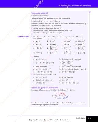 Unit 3: Algebra 219
10 Straight lines and quadratic equations
Squaring a binomial
(x + y)2
means (x + y)(x + y)
To find the product, you can use the method you learned earlier.
(x + y)(x + y) = x2
+ xy + xy + y2
= x2
+ 2xy + y2
However, if you think about this, you should be able to solve these kinds of expansions by
inspection. Look at the answer. Can you see that:
• the first term is the square of the first term (x2
)
• the middle term is twice the product of the middle terms (2xy)
• the last term is the square of the last term (y2
)?
Exercise 10.9 1 Find the square of each binomial. Try to do this by inspection first and then check
your answers.
a (x − y)2
b a b
a b
a b
( )2
c 2 3
2
x y
2 3
x y
2 3
2 3
2 3
2 3
x y
2 3
x y
( ) d 3 2
2
x y
3 2
x y
3 2
3 2
x y
3 2
x y
( )
e x y
+
x y
x y
( )
2
x y
x y
2
f ( )
y x
( )
y x
y x
( )
( )
( )
y x
( )
y x
( )
( )
( )2
g
2
( )
x y
( )
2 2
( )
x y
x y
( ) h
2
( )
2
( )
3
( )
+
( )
( )
( )
i ( )
− −
( )
( )
2 4
( )
− −
( )
2 4
− −
( )
( )
( )2
( )
x y
( )
( )
2 4
( )
x y
( )
2 4
− −
( )
2 4
( )
x y
− −
( )
− −
2 4
( ) j
1
2
1
4
2
x y
4
x y
−














k
3
4 2
2
x y
−



 



l a b
a b
a b
a b



 



1
a b
a b
2
2
m ( )
− −
( )
( )
ab
( )
− −
( )
ab
− −
( )
( )
( )
( )
( )2
n
2
( )
3 1
( )
2
( )
3 1
3 1
( )
x y
( )
3 1
x y
3 1
( )
x y
3 1
3 1
( ) o
2
3
4
2
x
y
+



 



p [ ]
− −
[ ]
( )
[ ]
− −
( )
− −
[ ]
( )
( )
[ ]
( )
[ ]
− −
( )
[ ]
( )
− −
( )
− −
[ ]
( )
( )
[ ]
( )
[ ]2
2 Simplify.
a x x
( )
x x
( )
x x
x x
x x
( ) ( )
x x
( )
x x
2 4
x x
2 4
( )
2 4
( )
x x
( )
x x
2 4
x x
( )
x x
− −
x x
2 4
− −
( )
2 4
( )
x x
( )
x x
2 4
( )
− −
( )
2 4
( )
x x
− −
( )
x x
− −
2 4
− −
x x
( )
− −
2 2
( )
2 2
2 4
2 2
2 4
( )
2 4
( )
2 2
2 4 b (x + 2)(x − 2) − (3 − x)(5 + x)
c y x x y y x
+
y x
y x
( ) + −
x y
+ −
x y
( ) − +
y x
− +
y x
( )
2 2
+ −
2 2
+ −
2 2
y x
2 2
y x)
2 2
+ −
2 2
(
2 2
+ −
+ −
2 2 2
y x
y x
2
2 2
2 2 d
1
2 3
2
x
( )
3 2
( )
3 2
3 2
( )
3 2
3 2
( ) +



 



e 3(x + 2)(2x + 0.6) f ( )
( )( )
( )
2 2
( )
2 2
( )( )
2 2
( )
( )
2 2 4
2
x y
( )
x y
( )
( )
2 2
x y
( )
2 2x y
( )
x y
( ) x y
( )
− +
( )
2 2
− +
( )
2 2
− +
2 2
( )
2 2
( )
− +
2 2
( )
2 2
− +
2 2
( )
2 2
x y
( )
2 2
− +
( )
2 2
( )
x y
2 2
( )
x y
( )
− +
( )
x y − −
4
− −
x y
− −
x y
− −
(
− −
− − )
g ( )
x x
( )
x x
+
( )
x x
x x
( )( )− −
( )
x
( )
4 5
x x
4 5
( )
4 5
( )
x x
( )
x x
4 5
x x
( )( )
4 5
( )
x x
( )
x x
4 5
( )
−
( )
4 5
( ) 2 1
− −
2 1
− −
( )
2 1
( )
x
( )
2 1
( )
− −
( )
− −
2 1
( )
x
− −
( )
− −
2 1
− −
( )
− − 2
h 2 2 2 4
2 2
2 2
2 2
2 2 2 4
2 2
x y
2 2
x y
2 2
x y
2 2
x y
2 2 x y
2 4
x y
2 4
x y
2 4
x y
2 4
2 2
x y
2 2
x y
( )
2 2
2 2
2 2
+ −
2 2
2 2
x y
2 2
+ −
2 2
x y
(
2 2
2 2
2 2
2 2
2 2
2 2
2 2
2 2
2 2
+ −
2 2
+ − )
2 2
2 2
+
x y
x y
(
2 2
2 2
)
2 4
2 4
2 2
2 2
2 4
2 2
2 4
2 2
2 4
− +
2 4
2 4
x y
2 4
− +
2 4
x y
2 4
− +
2 4
2 4
2 4
2 2
2 2
2 4
2 2
2 4
2 2
(
2 4
− +
2 4
− + )
2 2
2 2
i − +
( ) − −
( )
− −
( )
− − ( )
2 1
− +
2 1
− +
( )
2 1
( )
− +
( )
− +
2 1
( ) 5 3
( )
5 3
( )( )
5 3
( )
2
x x
( )
x x
( )
− +
2 1
x x
− +
2 1
− +
( )
− +
2 1
( )
x x
− +
( )
− +
2 1
( ) ( )
x x
( )
( )
x x
( )
− −
( )
x x
− −
( )
5 3
x x
( )
5 3
( )
x x
5 3
( )
5 3
( )
x x
5 3
−
( )
5 3
( )
x x
( )
5 3
( ) j 5 5
2
( )
3 2
( )
3 2
3 2
( ) − +
5 5
− +
( )
5 5
( )
5 5 2
( )
− +
( )
5 5
− +
( )
5 5
− +
x x
5 5
x x
( )
x x
( ) − +
x x
5 5
− +
x x
− +
( )
x x
( )
5 5
( )
5 5
x x
( )
− +
( )
x x
− +
( )
5 5
− +
( )
5 5
− +
x x
− +
5 5
( )
− +
3 Evaluate each expression when x = 4.
a x
( )
x x
( )
x x
+
( )
x x
x x
( )( )−
7 7
x x
7 7
( )
7 7
( )
x x
( )
x x
7 7
x x
( )( )
7 7
( )
x x
( )
x x
7 7
( )
−
( )
7 7
( ) 2
b x x
2
3 3
x x
− −
x x
( )
x x
( )
x x 3 3
( )
3 3
− −
( )
x x
− −
( )
x x
− − ( )
3 3
( )
3 3
x
3 3
( )
3 3
3 3
3 3
( )
c 2
( )
3 2
( )
3 2
3 2
( ) − +
( )
2 3
( )
− +
( )
− +
2 3
− +
2 3
( )
− + ( )
2 3
( )
2 3
2 3
( )
x x
( )
x x
( ) − +
x x
( )
x x
2 3
( )
x x
2 3
( )
− +
( )
− +
x x
( )
2 3
− +
( )
− +
x x
2 3
− +
2 3
( )
− + 2 3
( )
2 3
( ) d ( )
x
( )
( )
+
( )
( )
( )2
e 3 4
x x
3 4
( )
x x
( )
x x
2
( )
3 4
( )
3 4
x x
3 4
x x
( )
x x
3 4
+
( )
x x
x x
( )( )
3 4
( )
3 4
x x
3 4
( )
x x
3 4
3 4
3 4
( ) f 4 1
2
x x
( )
2 3
( )
x x
( )
x x
2 3
x x
2 3
( )
x x
2 3
2 3
( )
2 3
x x
2 3
x x
( )
x x
2 3
x x
− +
4 1
− +
x x
− +
x x
4 1
x x
− +
x x
( )
4 1
( )
4 1
x x
( )
x x
4 1
− +
4 1
( )
4 1
− +
4 1
x x
4 1
− +
x x
( )
4 1
x x
4 1
− +
x x ( )
2 3
( )
x
( )
2 3
2 3
( )
Factorising quadratic expressions
Look again at the expansion of (x + 2)(x + 9), which gave x x
2
11 18
+ +
x x
+ +
x x
11
+ +
x x
11
x x
+ +
11 :
x x x x
+
( ) +
( ) = + +
2 9 11 18
2
2 × 9 = 18
2 + 9 = 11
Here the two numbers add to give the coeﬃcient of x in the final expression and the two
numbers multiply to give the constant term.
E
e
s
s
-
R
e
v
i
e
w
C
o
p
y
-
C
a
m
b
r
i
d
g
e
U
n
i
v
e
r
s
i
t
y
P
r
e
s
s
-
R
e
v
i
e
w
C
o
p
y
R
e
v
i
e
w
C
o
p
y
-
C
a
m
b
r
i
d
g
e
U
n
i
v
e
r
s
i
t
y
P
r
e
s
s
-
R
e
v
i
e
w
C
o
p
y
R
e
v
i
e
w
C
o
p
y
-
C
a
m
b
r
i
d
g
e
U
n
i
v
e
r
s
i
t
y
P
r
e
s
s
-
R
e
v
i
e
w
C
o
p
y
R
e
v
i
e
w
C
o
p
y
-
C
a
m
b
r
i
d
g
e
U
n
i
v
e
r
s
i
t
y
Copyright Material - Review Only - Not for Redistribution
 