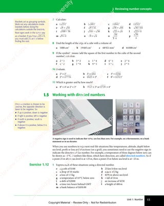Unit 1: Number 13
1 Reviewing number concepts
7 Calculate:
a ( )
( )
( )
25
( )2
b ( )
( )
( )
49
( )2
c ( )
( )
( )
64
( )
3
( )
( )3
d ( )
( )
( )
32
( )
3
( )
( )3
e 9 1
9 16
9 1
9 1 f 9 16
9 1
9 1 g 36 64
+ h 36 64
+
i 100 36
− j 100 36
− k 25 4
× l 25 4
×
m 9 4
9 4
9 4 n 9 4
9 4
9 4
9 4 o
36
4
p
36
4
8 Find the length of the edge of a cube with a volume of:
a 1000cm3
b 19683cm3
c 68921mm3
d 64000cm3
9 If the symbol * means ‘add the square of the first number to the cube of the second
number’, calculate:
a 2 * 3 b 3 * 2 c 1 * 4 d 4 * 1 e 2 * 4
f 4 * 2 g 1 * 9 h 9 * 1 i 5 * 2 j 2 * 5
10 Evaluate.
a 24
× 23
b 35
× 64
6
c 34
+ 256
4
d 24
× 7776
5
e 625
4
× 26
f 84
÷ ( 32
5
)3
11 Which is greater and by how much?
a 80
× 44
or 24
× 34
b 625
4
× 36
or 729
6
× 44
1.5 Working with directed numbers
A negative sign is used to indicate that values are less than zero. For example, on a thermometer, on a bank
statement or in an elevator.
When you use numbers to represent real-life situations like temperatures, altitude, depth below
sea level, profit or loss and directions (on a grid), you sometimes need to use the negative sign to
indicate the direction of the number. For example, a temperature of three degrees below zero can
be shown as −3°C. Numbers like these, which have direction, are called directed numbers. So if
a point 25m above sea level is at +25m, then a point 25m below sea level is at −25m.
Exercise 1.12 1 Express each of these situations using a directed number.
a a profit of $100 b 25km below sea level
c a drop of 10 marks d a gain of 2kg
e a loss of 1.5kg f 8000m above sea level
g a temperature of 10°C below zero h a fall of 24m
i a debt of $2000 j an increase of $250
k a time two hours behind GMT l a height of 400m
m a bank balance of $450.00
Brackets act as grouping symbols.
Work out any calculations inside
brackets before doing the
calculations outside the brackets.
Root signs work in the same way
as a bracket. If you have 25 9
+ ,
you must add 25 and 9 before
ﬁnding the root.
Once a direction is chosen to be
positive, the opposite direction is
taken to be negative. So:
• if up is positive, down is negative
• if right is positive, left is negative
• if north is positive, south is
negative
• if above 0 is positive, below 0 is
negative.
e
s
s
-
R
e
v
i
e
w
C
o
p
y
-
C
a
m
b
r
i
d
g
e
U
n
i
v
e
r
s
i
t
y
P
r
e
s
s
-
R
e
v
i
e
w
C
o
p
y
R
e
v
i
e
w
C
o
p
y
-
C
a
m
b
r
i
d
g
e
U
n
i
v
e
r
s
i
t
y
P
r
e
s
s
-
R
e
v
i
e
w
C
o
p
y
R
e
v
i
e
w
C
o
p
y
-
C
a
m
b
r
i
d
g
e
U
n
i
v
e
r
s
i
t
y
P
r
e
s
s
-
R
e
v
i
e
w
C
o
p
y
R
e
v
i
e
w
C
o
p
y
-
C
a
m
b
r
i
d
g
e
U
n
i
v
e
r
s
i
t
y
Copyright Material - Review Only - Not for Redistribution
 