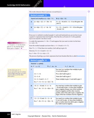Unit 3: Algebra
Cambridge IGCSE Mathematics
220
This works whenever there is just one x in each bracket.
Worked example 13
Expand and simplify: a (x + 6)(x + 12) b (x + 4)(x − 13)
a (x + 6)(x + 12) = x2
+ 18x + 72 6 + 12 = 18 and 6 × 12 = 72 so this gives 18x
and 72.
b (x + 4)(x − 13) = x2
− 9x − 52 4 + −13 = −9 and 4 × −13 = −52 so this gives
−9x and −52.
If you use the method in worked example 11 and work backwards you can see how to put
a quadratic expression back into brackets. Note that the coeﬃcient of x2
in the quadratic
expression must be 1 for this to work.
Consider the expression x2
+ 18x + 72 and suppose that you want to write it in the form
(x + a)(x + b).
From the worked example you know that a + b = 18 and a × b = 72.
Now 72 = 1 × 72 but these two numbers don’t add up to give 18.
However, 72 = 6 × 12 and 6 + 12 = 18.
So, x2
+ 18x + 72 = (x + 6)(x + 12).
The process of putting a quadratic expression back into brackets like this is called factorisation.
Worked example 14
Factorise completely:
a x x
2
x x
x x
7 1
x x
7 1
x x 2
+ +
x x
+ +
x x
7 1
+ +
7 1
x x
7 1
x x
+ +
7 1 b x x
2
x x
x x
6 1
x x
6 1
x x 6
x x
− −
x x
6 1
− −
6 1
x x
6 1
x x
− −
6 1 c x x
2
x x
x x
8 1
x x
8 1
x x 5
− +
x x
− +
x x
8 1
− +
8 1
x x
8 1
x x
− +
8 1
a
12 = 1 × 12
12 = 2 × 6
12 = 3 × 4 and 3 + 4 = 7
So, x x x x
2
x x
x x
7 1
x x
7 1
x x 2 3
+ +
x x
+ +
x x
7 1
+ +
7 1
x x
7 1
x x
+ +
7 12 3
= +
2 3
( )
x x
( )
x x
2 3
( )
2 3
x x
2 3
x x
( )
2 3
2 3
= +
2 3
( )
2 3
= +
x x
2 3
= +
x x
2 3
( )
2 3
x x
= +
2 3 ( )
x x
( )
x x 4
( )
+
( )
You need two numbers that multiply to give
12 and add to give 7.
These don’t add to give 7.
These don’t add to give 7.
These multiply to give 12 and add to give 7.
b −8 × 2 = −16 and −8 + 2 = −6
So, x x x x
2
x x
x x
6 1
x x
6 1
x x 6 8
x x
− −
x x
6 1
− −
6 1
x x
6 1
x x
− −
6 16 8
= −
6 8
( )
x x
( )
x x
6 8
( )
6 8
x x
6 8
x x
( )
6 8
6 8
= −
( )
6 8
= −
x x
6 8
= −
x x
6 8
( )
6 8
x x
= −
6 8 ( )
x x
( )
x x 2
( )
+
( ).
You need two numbers that multiply to give
−16 and add to give −6. Since they multiply to
give a negative answer, one of the numbers
must be negative and the other must be
positive. (Since they add to give a negative, the
larger of the two numbers must be negative.)
c −5 × −3 = 15 and −5 + −3 = −8
So, x x x x
2
x x
x x
8 1
x x
8 1
x x 5 3
x x
x x + = −
8 1
+ = −
8 15 3
+ = −
5 3
( )
x x
( )
x x
5 3
( )
5 3
x x
5 3
x x
( )
5 3
5 3
+ = −
( )
5 3
+ = −
x x
5 3
+ = −
x x
5 3
( )
5 3
x x
+ = −
5 3 ( )
x x
( )
x x 5
( )
−
( ).
You need two numbers that multiply to give
15 and add to give −8. Since they multiply to
give a positive value but add to give a negative
then both must be negative.
List the factor pairs of 12.
(If you spot which pair of numbers
works straight away then you don’t
need to write out all the other
factor pairs.)
1 × 72 and 6 × 12 are the factor
pairs of 72. You learned about
factor pairs in chapter 1. 
REWIND
E
e
s
s
-
R
e
v
i
e
w
C
o
p
y
-
C
a
m
b
r
i
d
g
e
U
n
i
v
e
r
s
i
t
y
P
r
e
s
s
-
R
e
v
i
e
w
C
o
p
y
R
e
v
i
e
w
C
o
p
y
-
C
a
m
b
r
i
d
g
e
U
n
i
v
e
r
s
i
t
y
P
r
e
s
s
-
R
e
v
i
e
w
C
o
p
y
R
e
v
i
e
w
C
o
p
y
-
C
a
m
b
r
i
d
g
e
U
n
i
v
e
r
s
i
t
y
P
r
e
s
s
-
R
e
v
i
e
w
C
o
p
y
R
e
v
i
e
w
C
o
p
y
-
C
a
m
b
r
i
d
g
e
U
n
i
v
e
r
s
i
t
y
Copyright Material - Review Only - Not for Redistribution
 