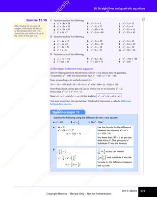 Unit 3: Algebra 221
10 Straight lines and quadratic equations
Exercise 10.10 1 Factorise each of the following.
a x x
2
14 24
+ +
x x
+ +
x x
14
+ +
x x
14
x x
+ +
14 b x x
2
3 2
x x
3 2
x x
+ +
x x
+ +
x x
3 2
+ +
3 2
x x
3 2
x x
+ +
3 2 c x x
2
7 1
x x
7 1
x x 2
+ +
x x
+ +
x x
7 1
+ +
7 1
x x
7 1
x x
+ +
7 1
d x x
2
12 35
+ +
x x
+ +
x x
12
+ +
x x
12
x x
+ +
12 e x2
12 27
+ +
12
+ + f x x
2
7 6
x x
7 6
x x
+ +
x x
+ +
x x
7 6
+ +
7 6
x x
7 6
x x
+ +
7 6
g x x
2
11 30
+ +
x x
+ +
x x
11
+ +
x x
11
x x
+ +
11 h x x
2
10
x x
10
x x 16
+ +
x x
+ +
x x
10
+ +
x x
10
x x
+ +
10 i x x
2
11 10
+ +
x x
+ +
x x
11
+ +
x x
11
x x
+ +
11
j x x
2
8 7
x x
8 7
x x
+ +
x x
+ +
x x
8 7
+ +
8 7
x x
8 7
x x
+ +
8 7 k x x
2
24 80
+ +
x x
+ +
x x
24
+ +
x x
24
x x
+ +
24 l x x
2
13
x x
13
x x 42
+ +
x x
+ +
x x
13
+ +
x x
13
x x
+ +
13
2 Factorise each of the following.
a x x
2
8 1
x x
8 1
x x 2
− +
x x
− +
x x
8 1
− +
8 1
x x
8 1
x x
− +
8 1 b x x
2
9 2
x x
9 2
x x 0
− +
x x
− +
x x
9 2
− +
9 2
x x
9 2
x x
− +
9 2 c x x
2
7 1
x x
7 1
x x 2
− +
x x
− +
x x
7 1
− +
7 1
x x
7 1
x x
− +
7 1
d x x
2
6 8
x x
6 8
x x
− +
x x
− +
x x
6 8
− +
6 8
x x
6 8
x x
− +
6 8 e x x
2
12 32
− +
x x
− +
x x
12
− +
x x
12
x x
− +
12 f x x
2
14 49
− +
x x
− +
x x
14
− +
x x
14
x x
− +
14
g x x
2
8 2
x x
8 2
x x 0
x x
− −
x x
8 2
− −
8 2
x x
8 2
x x
− −
8 2 h x x
2
7 1
x x
7 1
x x 8
x x
− −
x x
7 1
− −
7 1
x x
7 1
x x
− −
7 1 i x x
2
4 3
x x
4 3
x x 2
x x
− −
x x
4 3
− −
4 3
x x
4 3
x x
− −
4 3
k x x
2
6
+ −
x x
+ −
x x l x x
2
8 3
x x
8 3
x x 3
+ −
x x
+ −
x x
8 3
+ −
8 3
x x
8 3
x x
+ −
8 3 m x x
2
10
x x
10
x x 24
+ −
x x
+ −
x x
10
+ −
x x
10
x x
+ −
10
3 Factorise each of the following.
a y y
2
7
y y
y y 170
+ −
y y
+ −
y y
7
+ −
y y
y y
+ − b p p
2
p p
p p
8 8
p p
8 8
p p 4
+ −
p p
+ −
p p
8 8
+ −
8 8
p p
8 8
p p
+ −
8 8 c w w
2
24 144
− +
w w
− +
w w
24
− +
w w
24
w w
− +
24
d t t
2
t t
t t
16
t t
16
t t 36
+ −
t t
+ −
t t
t t
16
t t
+ −
16 e v v
2
20
v v
20
v v 75
+ +
v v
+ +
v v
20
+ +
v v
20
v v
+ +
20 f x2
100
−
Difference between two squares
The very last question in the previous exercise was a special kind of quadratic.
To factorise x2
100
− you must notice that x x x
2 2
100
x x
100
x x
2 2
100
2 2
x x
100
x x 0 100
x x
− =
x x
x x
100
x x
− =
100 + −
x
+ −
0
+ − .
Now, proceeding as in worked example 12:
10 × −10 = −100 and −10 + 10 = 0 so, x x x x
2
0
x x
x x 100
+ −
x x
+ −
x x
0
+ −
x x
x x
+ − = −
( )
x x
( )
x x
10
( )
x x
10
x x
( )
10
= −
( )
= −
x x
= −
x x
( )
= − ( )
x x
( )
x x 10
( )
+
( ).
Now think about a more general case in which you try to factorise x a
2 2
x a
x a .
Notice that x a x x a
2 2 2 2
x x
x x
2 2
2 2
− =
x a
− =
x a + −
x x
+ −
x x
2 2
+ −
2 2
0
+ −
x x
x x
+ −
2 2
2 2
+ − .
Since a a a
× =
a a
× =
a a
− −
× =
− −
a a
× =
− −
a a
× = and a + −a = 0, this leads to: x a
2 2
− =
x a
− =
x a − +
( )
x a
( )
− +
( )
− +
x a
− +
x a
( )
− +
( )
x a
( )
− +
( )
− +
x a
− +
x a
( )
− + .
You must remember this special case. This kind of expression is called a diﬀerence
between two squares.
When looking for your pair of
integers, think about the factors
of the constant term ﬁrst. Then
choose the pair which adds up to
the x term in the right way.
Worked example 15
Factorise the following using the difference between two squares:
a x2
49
− b x2 1
4
− c 16 2 2
25
2 2
y w
25
y w
2 2
y w
2 2
25
2 2
y w
2 2
y w
y w
a 49 = 72
x x
2 2
x x
2 2
x x 2
49
x x
49
x x
2 2
49
2 2
x x
2 2
49
x x
2 2
7
7 7
x x
7 7
x x
− =
x x
x x
49
x x
− =
49 −
= −
( )
x x
( )
x x
7 7
( )
7 7
x x
7 7
x x
( )
x x
7 7
= −
( )
= −
x x
= −
x x
( )
= − ( )
7 7
( )
7 7
x x
7 7
( )
x x
7 7
7 7
7 7
( )
Use the formula for the difference
between two squares: x2
− a2
=
(x − a)(x + a).
You know that 49 7
= so you can
write 49 as 72
. This gives you a2
.
Substitute 72
into the formula.
b 1
2
1
4
2














=
x x
x x
2 2
x x
2 2
x x
2
1
2 2
2 2
4
x x
x x
1
2
1
2
1
2
x x
− =
x x
x x
− = −














= −
( )
x x
( )
x x
x x
( )
1
( )
2
( )
x x
x x
( )
= −
( )
= −
x x
= −
x x
( )
= − ( )
( )
x x
( )
x x
1
( )
2
( )
+
( )
1
4
is
1
2
so you can rewrite
1
4
1
2
as
2














and substitute it into the
formula for the difference between
two squares.
E
e
s
s
-
R
e
v
i
e
w
C
o
p
y
-
C
a
m
b
r
i
d
g
e
U
n
i
v
e
r
s
i
t
y
P
r
e
s
s
-
R
e
v
i
e
w
C
o
p
y
R
e
v
i
e
w
C
o
p
y
-
C
a
m
b
r
i
d
g
e
U
n
i
v
e
r
s
i
t
y
P
r
e
s
s
-
R
e
v
i
e
w
C
o
p
y
R
e
v
i
e
w
C
o
p
y
-
C
a
m
b
r
i
d
g
e
U
n
i
v
e
r
s
i
t
y
P
r
e
s
s
-
R
e
v
i
e
w
C
o
p
y
R
e
v
i
e
w
C
o
p
y
-
C
a
m
b
r
i
d
g
e
U
n
i
v
e
r
s
i
t
y
Copyright Material - Review Only - Not for Redistribution
 