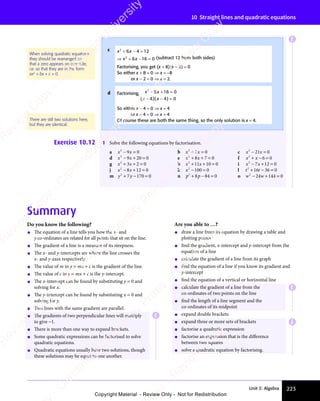 Unit 3: Algebra 223
10 Straight lines and quadratic equations
Summary
Do you know the following?
• The equation of a line tells you how the x- and
y co-ordinates are related for all points that sit on the line.
• The gradient of a line is a measure of its steepness.
• The x- and y-intercepts are where the line crosses the
x- and y-axes respectively.
• The value of m in y = mx + c is the gradient of the line.
• The value of c in y = mx + c is the y-intercept.
• The x-intercept can be found by substituting y = 0 and
solving for x.
• The y-intercept can be found by substituting x = 0 and
solving for y.
• Two lines with the same gradient are parallel.
• The gradients of two perpendicular lines will multiply
to give −1.
• There is more than one way to expand brackets.
• Some quadratic expressions can be factorised to solve
quadratic equations.
• Quadratic equations usually have two solutions, though
these solutions may be equal to one another.
Are you able to …?
• draw a line from its equation by drawing a table and
plotting points
• find the gradient, x-intercept and y-intercept from the
equation of a line
• calculate the gradient of a line from its graph
• find the equation of a line if you know its gradient and
y-intercept
• find the equation of a vertical or horizontal line
• calculate the gradient of a line from the
co-ordinates of two points on the line
• find the length of a line segment and the
co-ordinates of its midpoint
• expand double brackets
• expand three or more sets of brackets
• factorise a quadratic expression
• factorise an expression that is the diﬀerence
between two squares
• solve a quadratic equation by factorising.
Exercise 10.12 1 Solve the following equations by factorisation.
a x x
2
9 0
x x
9 0
x x
x x
− =
x x
9 0
− =
9 0
x x
9 0
x x
− =
9 0 b x x
2
7 0
x x
7 0
x x
+ =
x x
+ =
x x
7 0
+ =
7 0
x x
7 0
x x
+ =
7 0 c x x
2
21
x x
21
x x 0
− =
x x
− =
x x
x x
21
x x
− =
21
d x x
2
9 2
x x
9 2
x x 0 0
− +
x x
− +
x x
9 2
− +
9 2
x x
9 2
x x
− +
9 20 0
0 0 e x x
2
8 7
x x
8 7
x x 0
+ +
x x
+ +
x x
8 7
+ +
8 7
x x
8 7
x x
+ +
8 7 = f x x
2
6 0
+ −
x x
+ −
x x 6 0
6 0
g x x
2
3 2
x x
3 2
x x 0
+ +
x x
+ +
x x
3 2
+ +
3 2
x x
3 2
x x
+ +
3 2 = h x x
2
11 10 0
+ +
x x
+ +
x x
11
+ +
x x
11
x x
+ +
11 = i x x
2
7 1
x x
7 1
x x 2 0
− +
x x
− +
x x
7 1
− +
7 1
x x
7 1
x x
− +
7 12 0
2 0
j x x
2
8 1
x x
8 1
x x 2 0
− +
x x
− +
x x
8 1
− +
8 1
x x
8 1
x x
− +
8 12 0
2 0 k x2
100 0
− =
100
− = l t t
2
t t
t t
16
t t
16
t t 36 0
+ −
t t
+ −
t t
t t
16
t t
+ −
16 =
m y y
2
7
y y
y y 170 0
+ −
y y
+ −
y y
7
+ −
y y
y y
+ − = n p p
2
p p
p p
8 8
p p
8 8
p p 4 0
+ −
p p
+ −
p p
8 8
+ −
8 8
p p
8 8
p p
+ −
8 84 0
4 0 o w w
2
24 144 0
− +
w w
− +
w w
24
− +
w w
24
w w
− +
24 =
c x x
2 2
x x
2 2
x x
6 4
x x
6 4
x x
2 2
6 4
2 2
2 2
12
2 2
x x
+ −
x x
2 2
+ −
2 2
x x
2 2
+ −
x x
2 2
6 4
+ −
6 4
x x
6 4
x x
+ −
6 4
2 2
6 4
2 2
+ −
6 4
x x
2 2
6 4
x x
2 2
+ −
2 2
x x
6 4
2 2
= ⇒
2 2
= ⇒
12
= ⇒
2 2
12
2 2
= ⇒
12
x x
2 2
x x
2 2
x x
6 1
x x
6 1
x x 6 0
= ⇒
2 2
= ⇒
2 2
+ −
x x
+ −
x x
6 1
+ −
6 1
x x
6 1
x x
+ −
6 16 0
6 0 (subtract 12 from both sides)
Factorising, you get (x + 8)(x − 2) = 0
So either x + 8 = 0 ⇒ x = −8
or x − 2 = 0 ⇒ x = 2.
d Factorising, x x
2
x x
x x
8 1
x x
8 1
x x 6 0
4 4
x x
4 4 0
− +
x x
− +
x x
8 1
− +
8 1
x x
8 1
x x
− +
8 16 0
6 0
x x
4 4
− −
4 4 =
( )
x x
( )
x x
4 4
( )
4 4
x x
4 4
x x
( )
x x
4 4
x x
− −
x x
( )
− −
x x
4 4
x x
− −
4 4
( )
x x
4 4
x x
− −
4 4
( )
4 4
( )
4 4
x x
4 4
( )
x x
4 4
4 4
− −
4 4
( )
− −
x x
4 4
− −
4 4
( )
x x
4 4
x x
− −
4 4
So either x − 4 = 0 ⇒ x = 4
or x − 4 = 0 ⇒ x = 4
Of course these are both the same thing, so the only solution is x = 4.
When solving quadratic equations
they should be rearranged so
that a zero appears on one side,
i.e. so that they are in the form
ax2
+ bx + c = 0
There are still two solutions here,
but they are identical.
E
E
E
E
e
s
s
-
R
e
v
i
e
w
C
o
p
y
-
C
a
m
b
r
i
d
g
e
U
n
i
v
e
r
s
i
t
y
P
r
e
s
s
-
R
e
v
i
e
w
C
o
p
y
R
e
v
i
e
w
C
o
p
y
-
C
a
m
b
r
i
d
g
e
U
n
i
v
e
r
s
i
t
y
P
r
e
s
s
-
R
e
v
i
e
w
C
o
p
y
R
e
v
i
e
w
C
o
p
y
-
C
a
m
b
r
i
d
g
e
U
n
i
v
e
r
s
i
t
y
P
r
e
s
s
-
R
e
v
i
e
w
C
o
p
y
R
e
v
i
e
w
C
o
p
y
-
C
a
m
b
r
i
d
g
e
U
n
i
v
e
r
s
i
t
y
Copyright Material - Review Only - Not for Redistribution
 