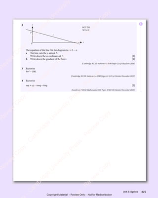 225
Unit 3: Algebra
2 y
x
l
P
0
NOT TO
SCALE
The equation of the line l in the diagram is y = 5 − x.
a The line cuts the y-axis at P.
Write down the co-ordinates of P. [1]
b Write down the gradient of the line l. [1]
[Cambridge IGCSE Mathematics 0580 Paper 22 Q5 May/June 2014]
3 Factorise
9w2
− 100,
[Cambridge IGCSE Mathematics 0580 Paper 22 Q15 (a) October/November 2015]
4 Factorise
mp + np − 6mq − 6nq. [2]
[Cambridge IGCSE Mathematics 0580 Paper 22 Q15(b) October/November 2015]
E
e
s
s
-
R
e
v
i
e
w
C
o
p
y
-
C
a
m
b
r
i
d
g
e
U
n
i
v
e
r
s
i
t
y
P
r
e
s
s
-
R
e
v
i
e
w
C
o
p
y
R
e
v
i
e
w
C
o
p
y
-
C
a
m
b
r
i
d
g
e
U
n
i
v
e
r
s
i
t
y
P
r
e
s
s
-
R
e
v
i
e
w
C
o
p
y
R
e
v
i
e
w
C
o
p
y
-
C
a
m
b
r
i
d
g
e
U
n
i
v
e
r
s
i
t
y
P
r
e
s
s
-
R
e
v
i
e
w
C
o
p
y
R
e
v
i
e
w
C
o
p
y
-
C
a
m
b
r
i
d
g
e
U
n
i
v
e
r
s
i
t
y
Copyright Material - Review Only - Not for Redistribution
 