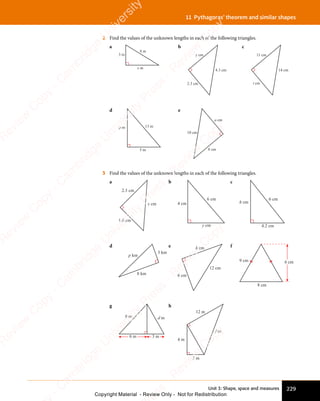 Unit 3: Shape, space and measures 229
11 Pythagoras’ theorem and similar shapes
2 Find the values of the unknown lengths in each of the following triangles.
a
8 m
3 m
x m
b
4.3 cm
2.3 cm
y cm
c
14 cm
11 cm
t cm
d
13 m
p m
5 m
e
10 cm
a cm
8 cm
3 Find the values of the unknown lengths in each of the following triangles.
a
2.3 cm
1.6 cm
x cm
b
4 cm
6 cm
y cm
c
4.2 cm
6 cm
h cm
d
8 km
3 km
p km
e
6 cm
12 cm
k cm f
8 cm
h cm
9 cm
g
6 m 3 m
d m
8 m
h
12 m
3 m
f m
4 m
e
s
s
-
R
e
v
i
e
w
C
o
p
y
-
C
a
m
b
r
i
d
g
e
U
n
i
v
e
r
s
i
t
y
P
r
e
s
s
-
R
e
v
i
e
w
C
o
p
y
R
e
v
i
e
w
C
o
p
y
-
C
a
m
b
r
i
d
g
e
U
n
i
v
e
r
s
i
t
y
P
r
e
s
s
-
R
e
v
i
e
w
C
o
p
y
R
e
v
i
e
w
C
o
p
y
-
C
a
m
b
r
i
d
g
e
U
n
i
v
e
r
s
i
t
y
P
r
e
s
s
-
R
e
v
i
e
w
C
o
p
y
R
e
v
i
e
w
C
o
p
y
-
C
a
m
b
r
i
d
g
e
U
n
i
v
e
r
s
i
t
y
Copyright Material - Review Only - Not for Redistribution
 