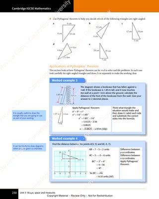 Unit 3: Shape, space and measures
Cambridge IGCSE Mathematics
230
4 Use Pythagoras’ theorem to help you decide which of the following triangles are right-angled.
a 6 cm
10 cm
8 cm
b
12 cm
6 cm
c
5 cm
14 cm
12 cm
d
6 km
3.6 km
4.8 km
e
24 cm 25 cm
7 cm
Applications of Pythagoras’ theorem
This section looks at how Pythagoras’ theorem can be used to solve real-life problems. In each case
look carefully for right-angled triangles and draw them separately to make the working clear.
It is usually useful to draw the
triangle that you are going to use
as part of your working.
Worked example 3
1.6 m
1.85 m
The diagram shows a bookcase that has fallen against a
wall. If the bookcase is 1.85m tall, and it now touches
the wall at a point 1.6m above the ground, calculate the
distance of the foot of the bookcase from the wall. Give your
answer to 2 decimal places.
1.6 m
1.85 m
x m
Apply Pythagoras’ theorem:
a2
+ b2
= c2
x
x
x
2 2 2
2 2 2
1 6
2 2
1 6
2 2
1 85
1 8
2 2
1 8
2 2
5 1
2 2
5 1
2 2
6
3 4225 2 56
0 8625
0 8625 0 93
+ =
2 2
+ =
2 2
1 6
+ =
2 2
1 6
2 2
+ =
1 6
= −
1 8
= −
5 1
= −
5 1
= −
3
= −
4225
= −
=
= =
= =
0
= =
8625
= =
. .
1 6
. .
1 6 1 8
. .
1 8
+ =
. .
1 6
+ =
. .
1 6
+ =
. .
1 8
. .
1 85 1
. .
. .
4225
. .
2 5
. .
2 5
.
. .
8625
. .
0 9
. .
0 9 m (
m
m (
m 2dp)
Think what triangle the
situation would make and
then draw it. Label each side
and substitute the correct
sides into the formula.
Worked example 4
Find the distance between the points A(3, 5) and B(−3, 7).
C(3, 5)
A
B(–3, 7)
y
x
–6 –4 –2 0 2 4 6
–2
2
4
6
8
AB = 7 − 5 = 2 units
AC = 3 − −3 = 6 units
BC
BC
2 2 2
2 6
2 2
2 6
2 2
4 36
40
40
6 32 3
= +
2 2
= +
2 6
= +
2 6
2 2
2 6
2 2
= +
2 6
= +
4 3
= +
4 3
=
=
=
So
units sf
. (
6 3
. (
6 32 3
. (
2 3
units
. (
2 3
units
2 3
. (
units )
Difference between
y-co-ordinates.
Difference between
x-co-ordinates.
Apply Pythagoras’
theorem.
It can be helpful to draw diagrams
when you are given co-ordinates.
e
s
s
-
R
e
v
i
e
w
C
o
p
y
-
C
a
m
b
r
i
d
g
e
U
n
i
v
e
r
s
i
t
y
P
r
e
s
s
-
R
e
v
i
e
w
C
o
p
y
R
e
v
i
e
w
C
o
p
y
-
C
a
m
b
r
i
d
g
e
U
n
i
v
e
r
s
i
t
y
P
r
e
s
s
-
R
e
v
i
e
w
C
o
p
y
R
e
v
i
e
w
C
o
p
y
-
C
a
m
b
r
i
d
g
e
U
n
i
v
e
r
s
i
t
y
P
r
e
s
s
-
R
e
v
i
e
w
C
o
p
y
R
e
v
i
e
w
C
o
p
y
-
C
a
m
b
r
i
d
g
e
U
n
i
v
e
r
s
i
t
y
Copyright Material - Review Only - Not for Redistribution
 