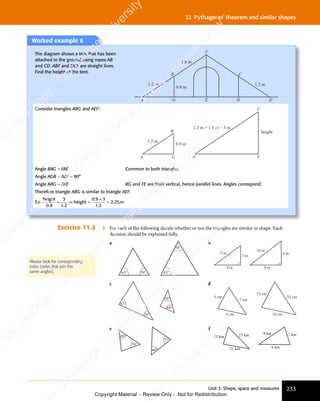 Unit 3: Shape, space and measures 233
11 Pythagoras’ theorem and similar shapes
Worked example 6
The diagram shows a tent that has been
attached to the ground using ropes AB
and CD. ABF and DCF are straight lines.
Find the height of the tent.
A G E H
B C
F
1.2 m
1.8 m
0.9 m
D
1.2 m
Consider triangles ABG and AEF:
A G
B
1.2 m
A E
F
0.9 m
1.2 m + 1.8 m = 3 m
height
Angle BAG = FAE Common to both triangles.
Angle AGB = AEF = 90°
Angle ABG = AFE BG and FE are both vertical, hence parallel lines. Angles correspond.
Therefore triangle ABG is similar to triangle AEF.
So:
height
height m
0 9
3
1 2
0 9 3
1 2
2 25
. .
0 9
. .
0 9 1 2
. .
1 2
0 9
0 9
1 2
1 2
2 2
2 2
= ⇒
= ⇒ =
×
=
Exercise 11.3 1 For each of the following decide whether or not the triangles are similar in shape. Each
decision should be explained fully.
a
63° 63°
59°
58°
b
3 m
4 m
5 m 6 m
8 m
10 m
c
69°
30°
83°
30°
d
6 cm 18 cm
5 cm
7 cm
22 cm
15 cm
e
49°
54°
49°
77°
f
18 km 27 km
21 km
9 km 7 km
6 km
Always look for corresponding
sides (sides that join the
same angles).
e
s
s
-
R
e
v
i
e
w
C
o
p
y
-
C
a
m
b
r
i
d
g
e
U
n
i
v
e
r
s
i
t
y
P
r
e
s
s
-
R
e
v
i
e
w
C
o
p
y
R
e
v
i
e
w
C
o
p
y
-
C
a
m
b
r
i
d
g
e
U
n
i
v
e
r
s
i
t
y
P
r
e
s
s
-
R
e
v
i
e
w
C
o
p
y
R
e
v
i
e
w
C
o
p
y
-
C
a
m
b
r
i
d
g
e
U
n
i
v
e
r
s
i
t
y
P
r
e
s
s
-
R
e
v
i
e
w
C
o
p
y
R
e
v
i
e
w
C
o
p
y
-
C
a
m
b
r
i
d
g
e
U
n
i
v
e
r
s
i
t
y
Copyright Material - Review Only - Not for Redistribution
 