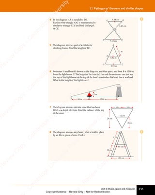 Unit 3: Shape, space and measures 235
11 Pythagoras’ theorem and similar shapes
E
E
4 In the diagram AB is parallel to DE.
Explain why triangle ABC is mathematically
similar to triangle CDE and find the length
of CE.
A B
C
E D
6.84 cm
4.21 cm
7.32 cm
5 The diagram shows a part of a children’s
climbing frame. Find the length of BC.
A
B
D
E
C
0.82 m
2.23 m
1.73 m
6 Swimmer A and boat B, shown in the diagram, are 80m apart, and boat B is 1200m
from the lighthouse C. The height of the boat is 12m and the swimmer can just see
the top of the lighthouse at the top of the boat’s mast when his head lies at sea level.
What is the height of the lighthouse?
A
80 m 1200 m
12 m
B C
7 The diagram shows a circular cone that has been
filled to a depth of 18cm. Find the radius r of the top
of the cone.
12 cm
18 cm
24 cm
r cm r cm
8 The diagram shows a step ladder that is held in place
by an 80cm piece of wire. Find x.
120 cm
80 cm
30 cm
x cm
e
s
s
-
R
e
v
i
e
w
C
o
p
y
-
C
a
m
b
r
i
d
g
e
U
n
i
v
e
r
s
i
t
y
P
r
e
s
s
-
R
e
v
i
e
w
C
o
p
y
R
e
v
i
e
w
C
o
p
y
-
C
a
m
b
r
i
d
g
e
U
n
i
v
e
r
s
i
t
y
P
r
e
s
s
-
R
e
v
i
e
w
C
o
p
y
R
e
v
i
e
w
C
o
p
y
-
C
a
m
b
r
i
d
g
e
U
n
i
v
e
r
s
i
t
y
P
r
e
s
s
-
R
e
v
i
e
w
C
o
p
y
R
e
v
i
e
w
C
o
p
y
-
C
a
m
b
r
i
d
g
e
U
n
i
v
e
r
s
i
t
y
Copyright Material - Review Only - Not for Redistribution
 