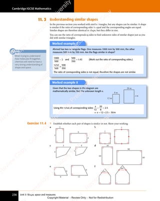 Unit 3: Shape, space and measures
Cambridge IGCSE Mathematics
236
11. 3 Understanding similar shapes
In the previous section you worked with similar triangles, but any shapes can be similar. A shape
is similar if the ratio of corresponding sides is equal and the corresponding angles are equal.
Similar shapes are therefore identical in shape, but they diﬀer in size.
You can use the ratio of corresponding sides to find unknown sides of similar shapes just as you
did with similar triangles.
Worked example 7
Ahmed has two rectangular ﬂags. One measures 1000 mm by 500 mm, the other
measures 500 mm by 350 mm. Are the ﬂags similar in shape?
1000
500
2
= and
500
350
1 43
= 1 4
1 4 (Work out the ratio of corresponding sides.)
1000
500
≠
500
350
The ratio of corresponding sides is not equal, therefore the shapes are not similar.
Worked example 8
Given that the two shapes in the diagram are
mathematically similar, ﬁnd the unknown length x.
8 m
20 m
x m
12 m
Using the ratios of corresponding sides:
x
x
12
20
8
2 5
12 2 5 30
= =
= =
⇒ =
x
⇒ = × =
2 5
× =
2 5
2 5
. m
2 5
. m
2 5 30
. m
× =
. m
2 5
× =
. m
2 5
× =
Exercise 11.4 1 Establish whether each pair of shapes is similar or not. Show your working.
a 2
5
6
4
b
x
y
c 5 4
4 3
d 45
60
80
60
e
12
9
8
6
f
60°
80°
When trying to understand
how molecules fit together,
chemists will need to have a
very strong understanding of
shape and space.
LINK
e
s
s
-
R
e
v
i
e
w
C
o
p
y
-
C
a
m
b
r
i
d
g
e
U
n
i
v
e
r
s
i
t
y
P
r
e
s
s
-
R
e
v
i
e
w
C
o
p
y
R
e
v
i
e
w
C
o
p
y
-
C
a
m
b
r
i
d
g
e
U
n
i
v
e
r
s
i
t
y
P
r
e
s
s
-
R
e
v
i
e
w
C
o
p
y
R
e
v
i
e
w
C
o
p
y
-
C
a
m
b
r
i
d
g
e
U
n
i
v
e
r
s
i
t
y
P
r
e
s
s
-
R
e
v
i
e
w
C
o
p
y
R
e
v
i
e
w
C
o
p
y
-
C
a
m
b
r
i
d
g
e
U
n
i
v
e
r
s
i
t
y
Copyright Material - Review Only - Not for Redistribution
 
