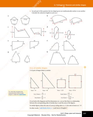 Unit 3: Shape, space and measures 237
11 Pythagoras’ theorem and similar shapes
2 In each part of this question the two shapes given are mathematically similar to one another.
Calculate the unknown lengths in each case.
a
x cm
3 cm
5 cm
15 cm
b
7 cm
11 cm
y cm
22 cm
c
7.28 m
3.62 cm
p cm
1.64 cm
d
10.3 cm
8.4 cm
11.6 cm
y cm
e 50
40
20
x
y
40
40
f
8
21
x y
10
28
g
25
12
x
y
15
24
h 120
x
267
80
Area of similar shapes
Each pair of shapes below is similar:
5
10
8
4
Scale factor
Area factor =
= =
=
10
5
2
40
10
4
Area = 10 Area = 40 Area = 5.29 Area = 47.61
2.3
6.9
Scale factor =
Area factor =
6 9
2 3
47 61
5 29
9
.
.
.
.
=
= 3
If you look at the diagrams and the dimensions you can see that there is a relationship
between the corresponding sides of similar figures and the areas of the figures.
In similar figures where the ratio of corresponding sides is a : b, the ratio of areas is a2
: b2
.
In other words, scale factor of areas = (scale factor of lengths)2
The ratio that compares the
measurements of two similar
shapes is called the scale factor.
E
e
s
s
-
R
e
v
i
e
w
C
o
p
y
-
C
a
m
b
r
i
d
g
e
U
n
i
v
e
r
s
i
t
y
P
r
e
s
s
-
R
e
v
i
e
w
C
o
p
y
R
e
v
i
e
w
C
o
p
y
-
C
a
m
b
r
i
d
g
e
U
n
i
v
e
r
s
i
t
y
P
r
e
s
s
-
R
e
v
i
e
w
C
o
p
y
R
e
v
i
e
w
C
o
p
y
-
C
a
m
b
r
i
d
g
e
U
n
i
v
e
r
s
i
t
y
P
r
e
s
s
-
R
e
v
i
e
w
C
o
p
y
R
e
v
i
e
w
C
o
p
y
-
C
a
m
b
r
i
d
g
e
U
n
i
v
e
r
s
i
t
y
Copyright Material - Review Only - Not for Redistribution
 