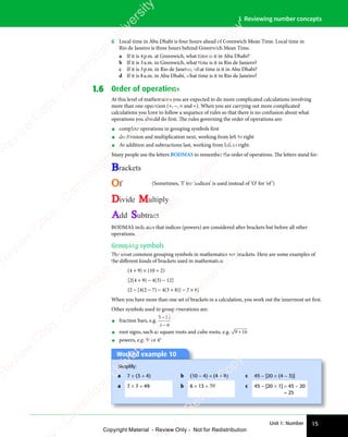 Unit 1: Number 15
1 Reviewing number concepts
8 Local time in Abu Dhabi is four hours ahead of Greenwich Mean Time. Local time in
Rio de Janeiro is three hours behind Greenwich Mean Time.
a If it is 4p.m. at Greenwich, what time is it in Abu Dhabi?
b If it is 3a.m. in Greenwich, what time is it in Rio de Janiero?
c If it is 3p.m. in Rio de Janeiro, what time is it in Abu Dhabi?
d If it is 8a.m. in Abu Dhabi, what time is it in Rio de Janeiro?
1.6 Order of operations
At this level of mathematics you are expected to do more complicated calculations involving
more than one operation (+, −, × and ÷). When you are carrying out more complicated
calculations you have to follow a sequence of rules so that there is no confusion about what
operations you should do first. The rules governing the order of operations are:
• complete operations in grouping symbols first
• do division and multiplication next, working from left to right
• do addition and subtractions last, working from left to right.
Many people use the letters BODMAS to remember the order of operations. The letters stand for:
Brackets
Of
Divide Multiply
Add Subtract
(Sometimes, ‘I’ for ‘indices’ is used instead of ‘O’ for ‘of’)
BODMAS indicates that indices (powers) are considered after brackets but before all other
operations.
Grouping symbols
The most common grouping symbols in mathematics are brackets. Here are some examples of
the diﬀerent kinds of brackets used in mathematics:
(4 + 9) × (10 ÷ 2)
[2(4 + 9) − 4(3) − 12]
{2 − [4(2 − 7) − 4(3 + 8)] − 2 × 8}
When you have more than one set of brackets in a calculation, you work out the innermost set first.
Other symbols used to group operations are:
• fraction bars, e.g.
5 12
3 8
5 1
5 1
3 8
3 8
• root signs, such as square roots and cube roots, e.g. 9 16
9 1
9 1
• powers, e.g. 52
or 43
Worked example 10
Simplify:
a 7 × (3 + 4) b (10 − 4) × (4 + 9) c 45 − [20 × (4 − 3)]
a 7 × 7 = 49 b 6 × 13 = 78 c 45 − [20 × 1] = 45 − 20
= 25
e
s
s
-
R
e
v
i
e
w
C
o
p
y
-
C
a
m
b
r
i
d
g
e
U
n
i
v
e
r
s
i
t
y
P
r
e
s
s
-
R
e
v
i
e
w
C
o
p
y
R
e
v
i
e
w
C
o
p
y
-
C
a
m
b
r
i
d
g
e
U
n
i
v
e
r
s
i
t
y
P
r
e
s
s
-
R
e
v
i
e
w
C
o
p
y
R
e
v
i
e
w
C
o
p
y
-
C
a
m
b
r
i
d
g
e
U
n
i
v
e
r
s
i
t
y
P
r
e
s
s
-
R
e
v
i
e
w
C
o
p
y
R
e
v
i
e
w
C
o
p
y
-
C
a
m
b
r
i
d
g
e
U
n
i
v
e
r
s
i
t
y
Copyright Material - Review Only - Not for Redistribution
 