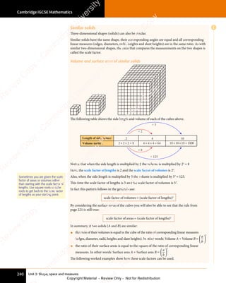 Unit 3: Shape, space and measures
Cambridge IGCSE Mathematics
240
Similar solids
Three-dimensional shapes (solids) can also be similar.
Similar solids have the same shape, their corresponding angles are equal and all corresponding
linear measures (edges, diameters, radii, heights and slant heights) are in the same ratio. As with
similar two-dimensional shapes, the ratio that compares the measurements on the two shapes is
called the scale factor.
Volume and surface area of similar solids
The following table shows the side length and volume of each of the cubes above.
2
2 2 2 8
× × =
4
4 4 4 64
× × =
10
10 10 10 1000
× × =
× 2
× 5
× 125
× 8
Volume (units )
3
Length of side (units)
Notice that when the side length is multiplied by 2 the volume is multiplied by 23
= 8
Here, the scale factor of lengths is 2 and the scale factor of volumes is 23
.
Also, when the side length is multiplied by 5 the volume is multiplied by 53
= 125.
This time the scale factor of lengths is 5 and the scale factor of volumes is 53
.
In fact this pattern follows in the general case:
scale factor of volumes = (scale factor of lengths)3
By considering the surface areas of the cubes you will also be able to see that the rule from
page 221 is still true:
scale factor of areas = (scale factor of lengths)2
In summary, if two solids (A and B) are similar:
• the ratio of their volumes is equal to the cube of the ratio of corresponding linear measures
(edges, diameter, radii, heights and slant heights). In other words: Volume A ÷ Volume B =
a
b














3


• the ratio of their surface areas is equal to the square of the ratio of corresponding linear
measures. In other words: Surface area A ÷ Surface area B =
a
b














2


The following worked examples show how these scale factors can be used.
Sometimes you are given the scale
factor of areas or volumes rather
than starting with the scale factor of
lengths. Use square roots or cube
roots to get back to the scale factor
of lengths as your starting point.
E
e
s
s
-
R
e
v
i
e
w
C
o
p
y
-
C
a
m
b
r
i
d
g
e
U
n
i
v
e
r
s
i
t
y
P
r
e
s
s
-
R
e
v
i
e
w
C
o
p
y
R
e
v
i
e
w
C
o
p
y
-
C
a
m
b
r
i
d
g
e
U
n
i
v
e
r
s
i
t
y
P
r
e
s
s
-
R
e
v
i
e
w
C
o
p
y
R
e
v
i
e
w
C
o
p
y
-
C
a
m
b
r
i
d
g
e
U
n
i
v
e
r
s
i
t
y
P
r
e
s
s
-
R
e
v
i
e
w
C
o
p
y
R
e
v
i
e
w
C
o
p
y
-
C
a
m
b
r
i
d
g
e
U
n
i
v
e
r
s
i
t
y
Copyright Material - Review Only - Not for Redistribution
 