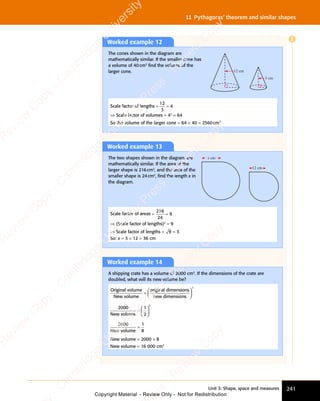 Unit 3: Shape, space and measures 241
11 Pythagoras’ theorem and similar shapes
Worked example 12
The cones shown in the diagram are
mathematically similar. If the smaller cone has
a volume of 40cm3
ﬁnd the volume of the
larger cone. 12 cm
3 cm
Scale factor of lengths = =
= =
12
3
4
⇒ Scale factor of volumes = 43
= 64
So the volume of the larger cone = 64 × 40 = 2560cm3
Worked example 13
The two shapes shown in the diagram are
mathematically similar. If the area of the
larger shape is 216cm2
, and the area of the
smaller shape is 24cm2
, ﬁnd the length x in
the diagram.
x cm
12 cm
Scale factor of areas = =
= =
216
24
9
⇒ (Scale factor of lengths)2
= 9
⇒ Scale factor of lengths = 9 = 3
So: x = 3 × 12 = 36 cm
Worked example 14
A shipping crate has a volume of 2000 cm3
. If the dimensions of the crate are
doubled, what will its new volume be?
Original volume
New volume
original dimensions
new dimension
=
s
s














3
2000
New volume
=














1
2
3


2000
New volume
=
1
8
New volume = 2000 × 8
New volume = 16 000 cm3
E
e
s
s
-
R
e
v
i
e
w
C
o
p
y
-
C
a
m
b
r
i
d
g
e
U
n
i
v
e
r
s
i
t
y
P
r
e
s
s
-
R
e
v
i
e
w
C
o
p
y
R
e
v
i
e
w
C
o
p
y
-
C
a
m
b
r
i
d
g
e
U
n
i
v
e
r
s
i
t
y
P
r
e
s
s
-
R
e
v
i
e
w
C
o
p
y
R
e
v
i
e
w
C
o
p
y
-
C
a
m
b
r
i
d
g
e
U
n
i
v
e
r
s
i
t
y
P
r
e
s
s
-
R
e
v
i
e
w
C
o
p
y
R
e
v
i
e
w
C
o
p
y
-
C
a
m
b
r
i
d
g
e
U
n
i
v
e
r
s
i
t
y
Copyright Material - Review Only - Not for Redistribution
 
