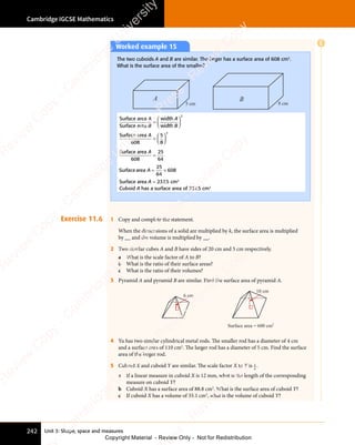 Unit 3: Shape, space and measures
Cambridge IGCSE Mathematics
242
Exercise 11.6 1 Copy and complete the statement.
When the dimensions of a solid are multiplied by k, the surface area is multiplied
by __ and the volume is multiplied by __.
2 Two similar cubes A and B have sides of 20 cm and 5 cm respectively.
a What is the scale factor of A to B?
b What is the ratio of their surface areas?
c What is the ratio of their volumes?
3 Pyramid A and pyramid B are similar. Find the surface area of pyramid A.
Surface area = 600 cm2
6 cm
10 cm
4 Yu has two similar cylindrical metal rods. The smaller rod has a diameter of 4 cm
and a surface area of 110 cm2
. The larger rod has a diameter of 5 cm. Find the surface
area of the larger rod.
5 Cuboid X and cuboid Y are similar. The scale factor X to Y is 3
4
.
a If a linear measure in cuboid X is 12 mm, what is the length of the corresponding
measure on cuboid Y?
b Cuboid X has a surface area of 88.8 cm2
. What is the surface area of cuboid Y?
c If cuboid X has a volume of 35.1 cm3
, what is the volume of cuboid Y?
Worked example 15
The two cuboids A and B are similar. The larger has a surface area of 608 cm2
.
What is the surface area of the smaller?
A B
8 cm
5 cm
Surface area
Surface area
width
width
A
B
A
B
=














2
Surface area
608
A
=














5
8
2
Surface area
608
A
=
25
64
Surfacearea A = ×
= ×
25
64
608
Surface area A = 237.5 cm2
Cuboid A has a surface area of 237.5 cm2
E
e
s
s
-
R
e
v
i
e
w
C
o
p
y
-
C
a
m
b
r
i
d
g
e
U
n
i
v
e
r
s
i
t
y
P
r
e
s
s
-
R
e
v
i
e
w
C
o
p
y
R
e
v
i
e
w
C
o
p
y
-
C
a
m
b
r
i
d
g
e
U
n
i
v
e
r
s
i
t
y
P
r
e
s
s
-
R
e
v
i
e
w
C
o
p
y
R
e
v
i
e
w
C
o
p
y
-
C
a
m
b
r
i
d
g
e
U
n
i
v
e
r
s
i
t
y
P
r
e
s
s
-
R
e
v
i
e
w
C
o
p
y
R
e
v
i
e
w
C
o
p
y
-
C
a
m
b
r
i
d
g
e
U
n
i
v
e
r
s
i
t
y
Copyright Material - Review Only - Not for Redistribution
 