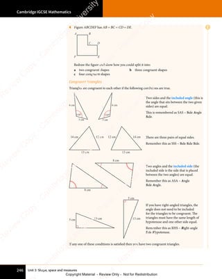 Unit 3: Shape, space and measures
Cambridge IGCSE Mathematics
246
E
4 Figure ABCDEF has AB = BC = CD = DE.
A B
C D
E
F
Redraw the figure and show how you could split it into:
a two congruent shapes b three congruent shapes
c four congruent shapes
Congruent triangles
Triangles are congruent to each other if the following conditions are true.
110° 110°
3 cm 3 cm
6 cm 6 cm
Two sides and the included angle (this is
the angle that sits between the two given
sides) are equal.
This is remembered as SAS – Side Angle
Side.
12 cm
14 cm
13 cm 13 cm
12 cm 14 cm There are three pairs of equal sides.
Remember this as SSS – Side Side Side.
8 cm
8 cm
Two angles and the included side (the
included side is the side that is placed
between the two angles) are equal.
Remember this as ASA – Angle
Side Angle.
5 cm
5 cm
13 cm 13 cm
If you have right-angled triangles, the
angle does not need to be included
for the triangles to be congruent. The
triangles must have the same length of
hypotenuse and one other side equal.
Remember this as RHS – Right-angle
Side Hypotenuse.
If any one of these conditions is satisfied then you have two congruent triangles.
e
s
s
-
R
e
v
i
e
w
C
o
p
y
-
C
a
m
b
r
i
d
g
e
U
n
i
v
e
r
s
i
t
y
P
r
e
s
s
-
R
e
v
i
e
w
C
o
p
y
R
e
v
i
e
w
C
o
p
y
-
C
a
m
b
r
i
d
g
e
U
n
i
v
e
r
s
i
t
y
P
r
e
s
s
-
R
e
v
i
e
w
C
o
p
y
R
e
v
i
e
w
C
o
p
y
-
C
a
m
b
r
i
d
g
e
U
n
i
v
e
r
s
i
t
y
P
r
e
s
s
-
R
e
v
i
e
w
C
o
p
y
R
e
v
i
e
w
C
o
p
y
-
C
a
m
b
r
i
d
g
e
U
n
i
v
e
r
s
i
t
y
Copyright Material - Review Only - Not for Redistribution
 