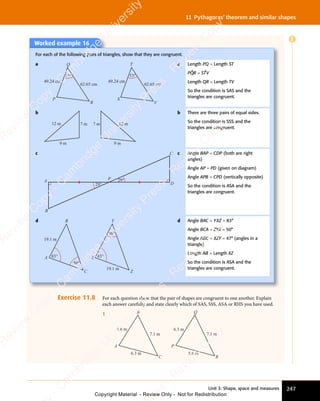 Unit 3: Shape, space and measures 247
11 Pythagoras’ theorem and similar shapes
E
Worked example 16
For each of the following pairs of triangles, show that they are congruent.
a
53°
49.24 cm
62.65 cm
53°
49.24 cm
62.65 cm
P
R V
S
T
Q a Length PQ = Length ST
PQ̂R = ST̂V
Length QR = Length TV
So the condition is SAS and the
triangles are congruent.
b
12 m 7 m 7 m 12 m
9 m 9 m
b There are three pairs of equal sides.
So the condition is SSS and the
triangles are congruent.
c
29°
29°
A
B
C
D
P
c Angle BAP = CDP (both are right
angles)
Angle AP = PD (given on diagram)
Angle APB = CPD (vertically opposite)
So the condition is ASA and the
triangles are congruent.
d
19.1 m
83°
50°
19.1 m
83°
50°
A
B
C
X
Y
Z
d Angle BAC = YXZ = 83°
Angle BCA = ZYX = 50°
Angle ABC = XZY = 47° (angles in a
triangle)
Length AB = Length XZ
So the condition is ASA and the
triangles are congruent.
Exercise 11.8 For each question show that the pair of shapes are congruent to one another. Explain
each answer carefully and state clearly which of SAS, SSS, ASA or RHS you have used.
1
5.6 m
6.3 m
7.1 m
5.6 m
6.3 m
7.1 m
A
B
C
P
Q
R
e
s
s
-
R
e
v
i
e
w
C
o
p
y
-
C
a
m
b
r
i
d
g
e
U
n
i
v
e
r
s
i
t
y
P
r
e
s
s
-
R
e
v
i
e
w
C
o
p
y
R
e
v
i
e
w
C
o
p
y
-
C
a
m
b
r
i
d
g
e
U
n
i
v
e
r
s
i
t
y
P
r
e
s
s
-
R
e
v
i
e
w
C
o
p
y
R
e
v
i
e
w
C
o
p
y
-
C
a
m
b
r
i
d
g
e
U
n
i
v
e
r
s
i
t
y
P
r
e
s
s
-
R
e
v
i
e
w
C
o
p
y
R
e
v
i
e
w
C
o
p
y
-
C
a
m
b
r
i
d
g
e
U
n
i
v
e
r
s
i
t
y
Copyright Material - Review Only - Not for Redistribution
 