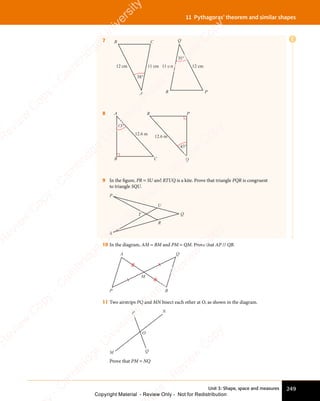 Unit 3: Shape, space and measures 249
11 Pythagoras’ theorem and similar shapes
E
7
38°
38°
11 cm 11 cm
12 cm 12 cm
A
Q
P
R
B C
8
43°
43°
12.6 m
12.6 m
A
B C Q
P
R
9 In the figure, PR = SU and RTUQ is a kite. Prove that triangle PQR is congruent
to triangle SQU.
P
S
T
R
U
Q
10 In the diagram, AM = BM and PM = QM. Prove that AP // QB.
P
A Q
B
M
11 Two airstrips PQ and MN bisect each other at O, as shown in the diagram.
N
M Q
O
P
Prove that PM = NQ
e
s
s
-
R
e
v
i
e
w
C
o
p
y
-
C
a
m
b
r
i
d
g
e
U
n
i
v
e
r
s
i
t
y
P
r
e
s
s
-
R
e
v
i
e
w
C
o
p
y
R
e
v
i
e
w
C
o
p
y
-
C
a
m
b
r
i
d
g
e
U
n
i
v
e
r
s
i
t
y
P
r
e
s
s
-
R
e
v
i
e
w
C
o
p
y
R
e
v
i
e
w
C
o
p
y
-
C
a
m
b
r
i
d
g
e
U
n
i
v
e
r
s
i
t
y
P
r
e
s
s
-
R
e
v
i
e
w
C
o
p
y
R
e
v
i
e
w
C
o
p
y
-
C
a
m
b
r
i
d
g
e
U
n
i
v
e
r
s
i
t
y
Copyright Material - Review Only - Not for Redistribution
 