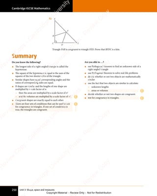 Unit 3: Shape, space and measures
Cambridge IGCSE Mathematics
250
Summary
Do you know the following?
• The longest side of a right-angled triangle is called the
hypotenuse.
• The square of the hypotenuse is equal to the sum of the
squares of the two shorter sides of the triangle.
• Similar shapes have equal corresponding angles and the
ratios of corresponding sides are equal.
• If shapes are similar and the lengths of one shape are
multiplied by a scale factor of n:
- then the areas are multiplied by a scale factor of n2
- and the volumes are multiplied by a scale factor of n3
.
• Congruent shapes are exactly equal to each other.
• There are four sets of conditions that can be used to test
for congruency in triangles. If one set of conditions is
true, the triangles are congruent.
Are you able to …?
• use Pythagoras’ theorem to find an unknown side of a
right-angled triangle
• use Pythagoras’ theorem to solve real-life problems
• decide whether or not two objects are mathematically
similar
• use the fact that two objects are similar to calculate:
- unknown lengths
- areas or volumes
• decide whether or not two shapes are congruent.
• test for congruency in triangles.
12 A
B
C E
F
D
Triangle FAB is congruent to triangle FED. Prove that BFDC is a kite.
E
E
E
E
e
s
s
-
R
e
v
i
e
w
C
o
p
y
-
C
a
m
b
r
i
d
g
e
U
n
i
v
e
r
s
i
t
y
P
r
e
s
s
-
R
e
v
i
e
w
C
o
p
y
R
e
v
i
e
w
C
o
p
y
-
C
a
m
b
r
i
d
g
e
U
n
i
v
e
r
s
i
t
y
P
r
e
s
s
-
R
e
v
i
e
w
C
o
p
y
R
e
v
i
e
w
C
o
p
y
-
C
a
m
b
r
i
d
g
e
U
n
i
v
e
r
s
i
t
y
P
r
e
s
s
-
R
e
v
i
e
w
C
o
p
y
R
e
v
i
e
w
C
o
p
y
-
C
a
m
b
r
i
d
g
e
U
n
i
v
e
r
s
i
t
y
Copyright Material - Review Only - Not for Redistribution
 