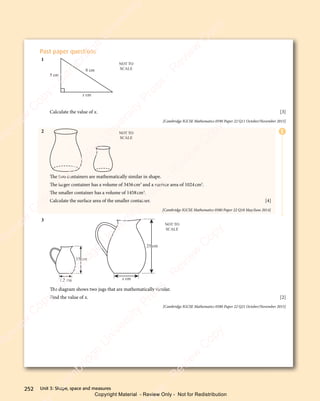 Unit 3: Shape, space and measures
252
E
Past paper questions
1
5 cm
8 cm
x cm
NOT TO
SCALE
Calculate the value of x. [3]
[Cambridge IGCSE Mathematics 0580 Paper 22 Q11 October/November 2015]
2 NOT TO
SCALE
The two containers are mathematically similar in shape.
The larger container has a volume of 3456cm3
and a surface area of 1024cm2
.
The smaller container has a volume of 1458cm3
.
Calculate the surface area of the smaller container. [4]
[Cambridge IGCSE Mathematics 0580 Paper 22 Q18 May/June 2014]
3
25 cm
x cm
15 cm
7.2 cm
NOT TO
SCALE
The diagram shows two jugs that are mathematically similar.
Find the value of x. [2]
[Cambridge IGCSE Mathematics 0580 Paper 22 Q21 October/November 2015]
e
s
s
-
R
e
v
i
e
w
C
o
p
y
-
C
a
m
b
r
i
d
g
e
U
n
i
v
e
r
s
i
t
y
P
r
e
s
s
-
R
e
v
i
e
w
C
o
p
y
R
e
v
i
e
w
C
o
p
y
-
C
a
m
b
r
i
d
g
e
U
n
i
v
e
r
s
i
t
y
P
r
e
s
s
-
R
e
v
i
e
w
C
o
p
y
R
e
v
i
e
w
C
o
p
y
-
C
a
m
b
r
i
d
g
e
U
n
i
v
e
r
s
i
t
y
P
r
e
s
s
-
R
e
v
i
e
w
C
o
p
y
R
e
v
i
e
w
C
o
p
y
-
C
a
m
b
r
i
d
g
e
U
n
i
v
e
r
s
i
t
y
Copyright Material - Review Only - Not for Redistribution
 