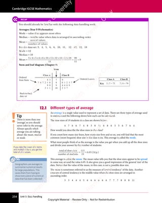 Unit 3: Data handling
Cambridge IGCSE Mathematics
254
12.1 Different types of average
An average is a single value used to represent a set of data. There are three types of average used
in statistics and the following shows how each can be calculated.
The shoe sizes of 19 students in a class are shown below:
4 7 6 6 7 4 8 3 8 11 6 8 6 3 5 6 7 6 4
How would you describe the shoe sizes in this class?
If you count how many size fours, how many size fives and so on, you will find that the most
common (most frequent) shoe size in the class is six. This average is called the mode.
What most people think of as the average is the value you get when you add up all the shoe sizes
and divide your answer by the number of students:
total of shoe sizes
number of students
d.p.
= =
= =
115
19
6 05 2
. (
6 0
. (
6 05 2
. (
5 2 )
This average is called the mean. The mean value tells you that the shoe sizes appear to be spread
in some way around the value 6.05. It also gives you a good impression of the general ‘size’ of the
data. Notice that the value of the mean, in this case, is not a possible shoe size.
The mean is sometimes referred to as the measure of ‘central tendency’ of the data. Another
measure of central tendency is the middle value when the shoe sizes are arranged in
ascending order.
3 3 4 4 4 5 6 6 6 6 6 6 7 7 7 8 8 8 11
Tip
There is more than one
‘average’, so you should
never refer to the average.
Always specify which
average you are talking
about: the mean, median
or mode.
If you take the mean of n items
and multiply it by n, you get the
total of all n values.
RECAP
You should already be familiar with the following data handling work:
Averages (Year 9 Mathematics)
Mode − value that appears most often
Median − middle value when data is arranged in ascending order
Mean −
sum of values
number of values
For the data set: 3, 4, 5, 6, 6, 10, 11, 12, 12, 12, 18
Mode = 12
Median = 10
Mean =
3 4 5 6 6 10 11 12 12 12 18
11
99
11
9
+ +
3 4
+ +
3 4 + + +
5 6
+ + +
5 6 6 1
+ + +
6 10 1
0 1 + + + +
1 1
+ + + +
1 12 1
+ + + +
2 12 1
+ + + +
2 12 1
+ + + +
2 1
= =
= =
Stem and leaf diagram (Chapter 4)
7
8
9
10
Back-to-back
data set
Ordered Leaves
Ordered
from Stem 9
0 1 2 3 7
4 4 8 9
2 3 7
4 3
9 8 7 2 1 0
9 9
3 1 1
Class A Class B
Stem
Class A Class B
Key 7 | 9 = 79
3 | 7 = 73
Geographers use averages to
summarise numerical results
for large populations. This
saves them from having to
show every piece of numerical
data that has been collected!
LINK
e
s
s
-
R
e
v
i
e
w
C
o
p
y
-
C
a
m
b
r
i
d
g
e
U
n
i
v
e
r
s
i
t
y
P
r
e
s
s
-
R
e
v
i
e
w
C
o
p
y
R
e
v
i
e
w
C
o
p
y
-
C
a
m
b
r
i
d
g
e
U
n
i
v
e
r
s
i
t
y
P
r
e
s
s
-
R
e
v
i
e
w
C
o
p
y
R
e
v
i
e
w
C
o
p
y
-
C
a
m
b
r
i
d
g
e
U
n
i
v
e
r
s
i
t
y
P
r
e
s
s
-
R
e
v
i
e
w
C
o
p
y
R
e
v
i
e
w
C
o
p
y
-
C
a
m
b
r
i
d
g
e
U
n
i
v
e
r
s
i
t
y
Copyright Material - Review Only - Not for Redistribution
 