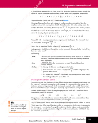 Unit 3: Data handling 255
12 Averages and measures of spread
If you now think of the first and last values as one pair, the second and second to last as another pair,
and so on, you can cross these numbers off and you will be left with a single value in the middle.
3 3
3 3
3 3 4 4 4
4 4 4
4 4 4
4 4 4 5
5 6 6
6 6
6 6 6 6
6 6
6 6 6 6 7
6 6 7
6 6 7
6 6 7 7 7 8
7 7 8
7 7 8
7 7 8 8 8
8 8
8 8 11
11
This middle value, (in this case six), is known as the median.
Crossing off the numbers from each end can be cumbersome if you have a lot of data. You
may have noticed that, counting from the left, the median is the 10th value. Adding one to the
number of students and dividing the result by two, ( )
( )
19
( )
( )
( )
2
( )
( ), also gives 10 as the median position.
What if there had been 20 students in the class? For example, add an extra student with a shoe
size of 11. Crossing off pairs gives this result:
3 3
3 3
3 3 4 4 4
4 4 4
4 4 4
4 4 4 5
5 6 6 6
6 6 6
6 6 6
6 6 6 6 6 6 7
6 7
6 7 7 7 8
7 7 8
7 7 8
7 7 8 8 8
8 8
8 8 11
11 11
11
You are left with a middle pair rather than a single value. If this happens then you simply find
the mean of this middle pair:
( )
( )
6 6
( )
2
6
( )
6 6
( )
6 6
= .
Notice that the position of the first value in this middle pair is
20
2
10
= .
Adding an extra size 11 has not changed the median or mode in this example, but what will have
happened to the mean?
In summary:
Mode The value that appears in your list more than any other. There can be more than
one mode but if there are no values that occur more often than any other then
there is no mode.
Mean
total of all data
number of values
. The mean may not be one of the actual data values.
Median 1. Arrange the data into ascending numerical order.
2. If the number of data is n and n is odd, find
n+1
2
and this will give you the
position of the median.
3. If n is even, then calculate
n
2
and this will give you the position of the first of
the middle pair. Find the mean of this pair.
Dealing with extreme values
Sometimes you may find that your collection of data contains values that are extreme in some way.
For example, if you were to measure the speeds of cars as they pass a certain point you may find
that some cars are moving unusually slowly or unusually quickly. It is also possible that you may
have made a mistake and measured a speed incorrectly, or just written the wrong numbers down!
Suppose the following are speeds of cars passing a particular house over a five minute period
(measured in kilometres per hour):
67.2 58.3 128.9 65.0 49.0 55.7
One particular value will catch your eye immediately. 128.9km/h seems somewhat faster than
any other car. How does this extreme value affect your averages?
You can check yourself that the mean of the above data including the extreme value is 70.7km/h.
This is larger than all but one of the values and is not representative. Under these circumstances
the mean can be a poor choice of average. If you discover that the highest speed was a mistake,
you can exclude it from the calculation and get the much more realistic value of 59.0km/h (try
the calculation for yourself).
Tip
You could be asked to give
reasons for choosing the
mean or median as your
average.
e
s
s
-
R
e
v
i
e
w
C
o
p
y
-
C
a
m
b
r
i
d
g
e
U
n
i
v
e
r
s
i
t
y
P
r
e
s
s
-
R
e
v
i
e
w
C
o
p
y
R
e
v
i
e
w
C
o
p
y
-
C
a
m
b
r
i
d
g
e
U
n
i
v
e
r
s
i
t
y
P
r
e
s
s
-
R
e
v
i
e
w
C
o
p
y
R
e
v
i
e
w
C
o
p
y
-
C
a
m
b
r
i
d
g
e
U
n
i
v
e
r
s
i
t
y
P
r
e
s
s
-
R
e
v
i
e
w
C
o
p
y
R
e
v
i
e
w
C
o
p
y
-
C
a
m
b
r
i
d
g
e
U
n
i
v
e
r
s
i
t
y
Copyright Material - Review Only - Not for Redistribution
 