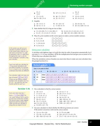 Unit 1: Number 17
1 Reviewing number concepts
g
15 5
2 5
−
2 5
2 5
h (17 + 1 ) ÷ 9 + 2 i
16 4
4 1
−
4 1
4 1
j 17 + 3 × 21 k 48 − (2 + 3) × 2 l 12 × 4 − 4 × 8
m 15 + 30 ÷ 3 + 6 n 20 − 6 ÷ 3 + 3 o 10 − 4 × 2 ÷ 2
2 Simplify:
a 18 − 4 × 2 − 3 b 14 − (21 ÷ 3) c 24 ÷ 8 × (6 − 5)
d 42 ÷ 6 − 3 − 4 e 5 + 36 ÷ 6 − 8 f (8 + 3) × (30 ÷ 3) ÷ 11
3 State whether the following are true or false.
a (1 + 4) × 20 + 5 = 1 + (4 × 20) + 5 b 6 × (4 + 2) × 3  (6 × 4) ÷ 2 × 3
c 8 + (5 − 3) × 2  8 + 5 − (3 × 2) d 100 + 10 ÷ 10  (100 + 10) ÷ 10
4 Place the given numbers in the correct spaces to make a correct number sentence.
a 0, 2, 5, 10    
   
− ÷
   
   
   
b 9, 11, 13, 18    
   
− ÷
   
   
   
c 1, 3, 8, 14, 16     
 
÷ −
  − =
 
− =
 
( )
 
( )
   
( )
 
÷ −
( )
 
÷ −
 
( )
 
÷ −
 
d 4, 5, 6, 9, 12 ( ) ( )
 
( )
 
( )  
( )
 
( ) 
+ −
( )
+ −
( )
 
( )
+ −
( )
  − =
( )
− =
( )
 
( )
− =
( )
 
Using your calculator
A calculator with algebraic logic will apply the rules for order of operations automatically. So, if
you enter 2 + 3 × 4, your calculator will do the multiplication first and give you an answer of 14.
(Check that your calculator does this!).
When the calculation contains brackets you must enter these to make sure your calculator does
the grouped sections first.
Experiment with your calculator by
making several calculations with
and without brackets. For example:
3 × 2 + 6 and 3 × (2 + 6). Do you
understand why these are different?
Your calculator might only have one
type of bracket ( and ) .
If there are two different shaped
brackets in the calculation (such as
[4 × (2 – 3)], enter the calculator
bracket symbol for each type.
Worked example 12
Use a calculator to ﬁnd:
a 3 + 2 × 9 b (3 + 8) × 4 c (3 × 8 − 4) − (2 × 5 + 1)
a 21 Enter 3 + 2 × 9 =
b 44 Enter ( 3 + 8 ) × 4 =
c 9 Enter ( 3 × 8 − 4 ) −
( 2 × 5 + 1 ) =
Exercise 1.16 1 Use a calculator to find the correct answer.
a 10 − 4 × 5 b 12 + 6 ÷ 7 − 4
c 3 + 4 × 5 − 10 d 18 ÷ 3 × 5 − 3 + 2
e 5 − 3 × 8 − 6 ÷ 2 f 7 + 3 ÷ 4 + 1
g (1 + 4) × 20 ÷ 5 h 36 ÷ 6 × (3 − 3)
i (8 + 8) − 6 × 2 j 100 − 30 × (4 − 3)
k 24 ÷ (7 + 5) × 6 l [(60 − 40) − (53 − 43)] × 2
m [(12 + 6) ÷ 9] × 4 n [100 ÷ (4 + 16)] × 3
o 4 × [25 ÷ (12 − 7)]
2 Use your calculator to check whether the following answers are correct.
If the answer is incorrect, work out the correct answer.
a 12 × 4 + 76 = 124 b 8 + 75 × 8 = 698
c 12 × 18 − 4 × 23 = 124 d (16 ÷ 4) × (7 + 3 × 4) = 76
e (82 − 36) × (2 + 6) = 16 f (3 × 7 − 4) − (4 + 6 ÷ 2) = 12
In this section you will use your
calculator to perform operations
in the correct order. However, you
will need to remember the order
of operations rules and apply them
throughout the book as you do
more complicated examples using
your calculator.
Some calculators have two ‘−’
buttons: − and (−) . The
ﬁrst means ‘subtract’ and is used to
subtract one number from another.
The second means ‘make negative’.
Experiment with the buttons and
make sure that your calculator is
doing what you expect it to do!
e
s
s
-
R
e
v
i
e
w
C
o
p
y
-
C
a
m
b
r
i
d
g
e
U
n
i
v
e
r
s
i
t
y
P
r
e
s
s
-
R
e
v
i
e
w
C
o
p
y
R
e
v
i
e
w
C
o
p
y
-
C
a
m
b
r
i
d
g
e
U
n
i
v
e
r
s
i
t
y
P
r
e
s
s
-
R
e
v
i
e
w
C
o
p
y
R
e
v
i
e
w
C
o
p
y
-
C
a
m
b
r
i
d
g
e
U
n
i
v
e
r
s
i
t
y
P
r
e
s
s
-
R
e
v
i
e
w
C
o
p
y
R
e
v
i
e
w
C
o
p
y
-
C
a
m
b
r
i
d
g
e
U
n
i
v
e
r
s
i
t
y
Copyright Material - Review Only - Not for Redistribution
 