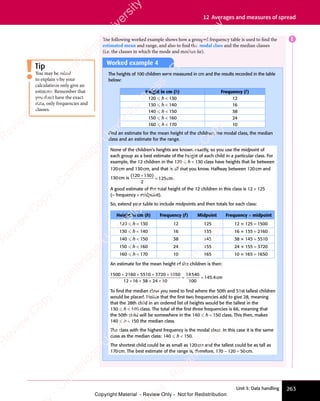 Unit 3: Data handling 263
12 Averages and measures of spread
Tip
You may be asked
to explain why your
calculations only give an
estimate. Remember that
you don’t have the exact
data, only frequencies and
classes.
Worked example 4
The heights of 100 children were measured in cm and the results recorded in the table
below:
Height in cm (h) Frequency (f)
120  h  130 12
130  h  140 16
140  h  150 38
150  h  160 24
160  h  170 10
Find an estimate for the mean height of the children, the modal class, the median
class and an estimate for the range.
None of the children’s heights are known exactly, so you use the midpoint of
each group as a best estimate of the height of each child in a particular class. For
example, the 12 children in the 120  h  130 class have heights that lie between
120cm and 130cm, and that is all that you know. Halfway between 120cm and
130cm is
( )
( )
120
( )
( )
130
( )
2
125
( )
( )
= cm.
A good estimate of the total height of the 12 children in this class is 12 × 125
(= frequency × midpoint).
So, extend your table to include midpoints and then totals for each class:
Height in cm (h) Frequency (f) Midpoint Frequency × midpoint
120  h  130 12 125 12 × 125 = 1500
130  h  140 16 135 16 × 135 = 2160
140  h  150 38 145 38 × 145 = 5510
150  h  160 24 155 24 × 155 = 3720
160  h  170 10 165 10 × 165 = 1650
An estimate for the mean height of the children is then:
1500 2160 5510 3720 1650
12 16 38 24 10
14540
100
145 4
+ + + +
5510
+ + +
3720
+ + +
+ +
16
+ + + +
24
+ +
= =
= = . c
4
. cm
To ﬁnd the median class you need to ﬁnd where the 50th and 51st tallest children
would be placed. Notice that the ﬁrst two frequencies add to give 28, meaning
that the 28th child in an ordered list of heights would be the tallest in the
130  h  140 class. The total of the ﬁrst three frequencies is 66, meaning that
the 50th child will be somewhere in the 140  h  150 class. This then, makes
140  h  150 the median class.
The class with the highest frequency is the modal class. In this case it is the same
class as the median class: 140  h  150.
The shortest child could be as small as 120cm and the tallest could be as tall as
170cm. The best estimate of the range is, therefore, 170 − 120 = 50cm.
The following worked example shows how a grouped frequency table is used to find the
estimated mean and range, and also to find the modal class and the median classes
(i.e. the classes in which the mode and median lie).
E
e
s
s
-
R
e
v
i
e
w
C
o
p
y
-
C
a
m
b
r
i
d
g
e
U
n
i
v
e
r
s
i
t
y
P
r
e
s
s
-
R
e
v
i
e
w
C
o
p
y
R
e
v
i
e
w
C
o
p
y
-
C
a
m
b
r
i
d
g
e
U
n
i
v
e
r
s
i
t
y
P
r
e
s
s
-
R
e
v
i
e
w
C
o
p
y
R
e
v
i
e
w
C
o
p
y
-
C
a
m
b
r
i
d
g
e
U
n
i
v
e
r
s
i
t
y
P
r
e
s
s
-
R
e
v
i
e
w
C
o
p
y
R
e
v
i
e
w
C
o
p
y
-
C
a
m
b
r
i
d
g
e
U
n
i
v
e
r
s
i
t
y
Copyright Material - Review Only - Not for Redistribution
 