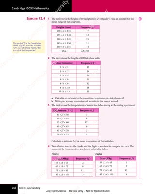 Unit 3: Data handling
Cambridge IGCSE Mathematics
264
Exercise 12.4 1 The table shows the heights of 50 sculptures in an art gallery. Find an estimate for the
mean height of the sculptures.
Heights (hcm) Frequency (f)
130  h  135 7
135  h  140 13
140  h  145 15
145  h  150 11
150  h  155 4
Total ∑f = 50
2 The table shows the lengths of 100 telephone calls.
Time (t minutes) Frequency (f )
0  t  1 12
1  t  2 14
2  t  4 20
4  t  6 14
6  t  8 12
8  t  10 18
10  t  15 10
a Calculate an estimate for the mean time, in minutes, of a telephone call.
b Write your answer in minutes and seconds, to the nearest second.
3 The table shows the temperatures of several test tubes during a Chemistry experiment.
Temperature (T °C) Frequency ( f)
45  T  50 3
50  T  55 8
55  T  60 17
60  T  65 6
65  T  70 2
70  T  75 1
Calculate an estimate for the mean temperature of the test tubes.
4 Two athletics teams – the Hawks and the Eagles – are about to compete in a race. The
masses of the team members are shown in the table below.
Hawks Eagles
Mass (Mkg) Frequency ( f )
55  M  65 2
65  M  75 8
75  M  85 12
85  M  100 3
The symbol ∑ is the Greek letter
capital ‘sigma’. It is used to mean
‘sum’. So, ∑f simply means, ‘the
sum of all the frequencies’.
Mass (Mkg) Frequency ( f )
55  M  65 1
65  M  75 7
75  M  85 13
85  M  100 4
E
e
s
s
-
R
e
v
i
e
w
C
o
p
y
-
C
a
m
b
r
i
d
g
e
U
n
i
v
e
r
s
i
t
y
P
r
e
s
s
-
R
e
v
i
e
w
C
o
p
y
R
e
v
i
e
w
C
o
p
y
-
C
a
m
b
r
i
d
g
e
U
n
i
v
e
r
s
i
t
y
P
r
e
s
s
-
R
e
v
i
e
w
C
o
p
y
R
e
v
i
e
w
C
o
p
y
-
C
a
m
b
r
i
d
g
e
U
n
i
v
e
r
s
i
t
y
P
r
e
s
s
-
R
e
v
i
e
w
C
o
p
y
R
e
v
i
e
w
C
o
p
y
-
C
a
m
b
r
i
d
g
e
U
n
i
v
e
r
s
i
t
y
Copyright Material - Review Only - Not for Redistribution
 