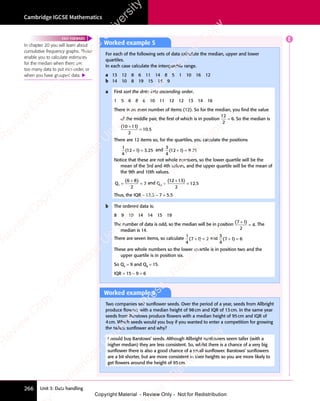 Unit 3: Data handling
Cambridge IGCSE Mathematics
266
Worked example 5
For each of the following sets of data calculate the median, upper and lower
quartiles.
In each case calculate the interquartile range.
a 13 12 8 6 11 14 8 5 1 10 16 12
b 14 10 8 19 15 14 9
a First sort the data into ascending order.
1 5 6 8 8 10 11 12 12 13 14 16
There is an even number of items (12). So for the median, you ﬁnd the value
of the middle pair, the ﬁrst of which is in position
12
2
6
= . So the median is
( )
.
( )
10
( )
( )
11
( )
2
10 5
( )
( )
=
There are 12 items so, for the quartiles, you calculate the positions
1
4
1 3 25
( )
12
( )
1 3
( )
1 3.
1 3
+ =
1 3
( )
+ =
( )
1 3
( )
1 3
+ =
( ) and
3
4
1 9 75
( )
12
( )
1 9
( )
1 9.
1 9
+ =
1 9
( )
+ =
( )
1 9
( )
1 9
+ =
( )
Notice that these are not whole numbers, so the lower quartile will be the
mean of the 3rd and 4th values, and the upper quartile will be the mean of
the 9th and 10th values.
Q1
2
7
= =
( )
6 8
( )
6 8
6 8
( )
and Q3
2
12 5
= =
( )
12
( )
13
( )
+
( )
.
Thus, the IQR = 12.5 − 7 = 5.5
b The ordered data is:
8 9 10 14 14 15 19
The number of data is odd, so the median will be in position
( )
( )
7 1
( )
2
4
( )
7 1
( )
7 1
= . The
median is 14.
There are seven items, so calculate
1
4
2
( )
7 1
( )
+ =
( )
+ =
7 1
( )
+ =
7 1
( ) and
3
4
6
( )
7 1
( )
+ =
( )
+ =
7 1
( )
+ =
7 1
( )
These are whole numbers so the lower quartile is in position two and the
upper quartile is in position six.
So Q1
= 9 and Q3
= 15.
IQR = 15 − 9 = 6
In chapter 20 you will learn about
cumulative frequency graphs. These
enable you to calculate estimates
for the median when there are
too many data to put into order, or
when you have grouped data. 
FAST FORWARD
Worked example 6
Two companies sell sunﬂower seeds. Over the period of a year, seeds from Allbright
produce ﬂowers with a median height of 98cm and IQR of 13cm. In the same year
seeds from Barstows produce ﬂowers with a median height of 95cm and IQR of
4cm. Which seeds would you buy if you wanted to enter a competition for growing
the tallest sunﬂower and why?
I would buy Barstows’ seeds. Although Allbright sunﬂowers seem taller (with a
higher median) they are less consistent. So, whilst there is a chance of a very big
sunﬂower there is also a good chance of a small sunﬂower. Barstows’ sunﬂowers
are a bit shorter, but are more consistent in their heights so you are more likely to
get ﬂowers around the height of 95cm.
E
e
s
s
-
R
e
v
i
e
w
C
o
p
y
-
C
a
m
b
r
i
d
g
e
U
n
i
v
e
r
s
i
t
y
P
r
e
s
s
-
R
e
v
i
e
w
C
o
p
y
R
e
v
i
e
w
C
o
p
y
-
C
a
m
b
r
i
d
g
e
U
n
i
v
e
r
s
i
t
y
P
r
e
s
s
-
R
e
v
i
e
w
C
o
p
y
R
e
v
i
e
w
C
o
p
y
-
C
a
m
b
r
i
d
g
e
U
n
i
v
e
r
s
i
t
y
P
r
e
s
s
-
R
e
v
i
e
w
C
o
p
y
R
e
v
i
e
w
C
o
p
y
-
C
a
m
b
r
i
d
g
e
U
n
i
v
e
r
s
i
t
y
Copyright Material - Review Only - Not for Redistribution
 