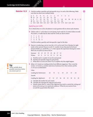 Unit 3: Data handling
Cambridge IGCSE Mathematics
268
Exercise 12.5 1 Find the median, quartiles and interquartile range for each of the following. Make
sure that you show your method clearly.
a 5 8 9 9 4 5 6 9 3 6 4
b 12 14 12 17 19 21 23
c 4 5 12 14 15 17 14 3 18 19 18 19 14 4 15
d 3.1 2.4 5.1 2.3 2.5 4.2 3.4 6.1 4.8
e 13.2 14.8 19.6 14.5 16.7 18.9 14.5 13.7 17.0 21.8 12.0 16.5
Applying your skills
Try to think about what the calculations in each question tell you about each situation.
2 Gideon walks to work when it is not raining. Each week for 15 weeks Gideon records
the number of walks that he takes and the results are shown below:
5 7 5 8 4
2 9 9 4 7
6 4 6 12 4
Find the median, quartiles and interquartile range for this data.
3 Paavan is conducting a survey into the traffic on his road. Every Monday for eight
weeks in the summer Paavan records the number of cars that pass by his house
between 08.00 a.m. and 09.00 a.m. He then repeats the experiment during the winter.
Both sets of results are shown below:
Summer: 18 15 19 25 19 26 17 13
Winter: 12 9 14 11 13 9 12 10
a Find the median number of cars for each period.
b Find the interquartile range for each period.
c What differences do you notice? Try to explain why this might happen.
4 Julian and Aneesh are reading articles from different magazines. They count the
number of words in a random selection of sentences from their articles and the
results are recorded below:
Julian
(reading the Statistician): 23 31 12 19 23 13 24
Aneesh
(reading the Algebraist): 19 12 13 16 18 15 18 21 22
a Calculate the median for each article.
b Calculate the interquartile range for each article.
c Aneesh claims that the editor of the Algebraist has tried to control the writing and
seems to be aiming it at a particular audience. What do your answers from
(a) and (b) suggest about this claim?
E
Tip
Think carefully about
possible restrictions before
you answer part (c).
e
s
s
-
R
e
v
i
e
w
C
o
p
y
-
C
a
m
b
r
i
d
g
e
U
n
i
v
e
r
s
i
t
y
P
r
e
s
s
-
R
e
v
i
e
w
C
o
p
y
R
e
v
i
e
w
C
o
p
y
-
C
a
m
b
r
i
d
g
e
U
n
i
v
e
r
s
i
t
y
P
r
e
s
s
-
R
e
v
i
e
w
C
o
p
y
R
e
v
i
e
w
C
o
p
y
-
C
a
m
b
r
i
d
g
e
U
n
i
v
e
r
s
i
t
y
P
r
e
s
s
-
R
e
v
i
e
w
C
o
p
y
R
e
v
i
e
w
C
o
p
y
-
C
a
m
b
r
i
d
g
e
U
n
i
v
e
r
s
i
t
y
Copyright Material - Review Only - Not for Redistribution
 