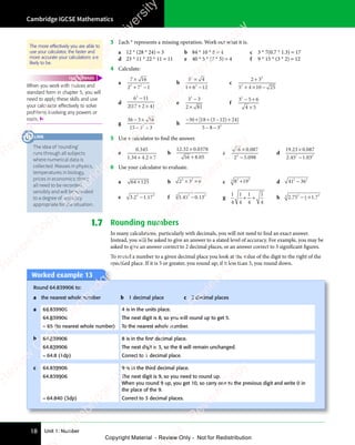 Unit 1: Number
Cambridge IGCSE Mathematics
18
3 Each * represents a missing operation. Work out what it is.
a 12 * (28 * 24) = 3 b 84 * 10 * 8 = 4 c 3 * 7(0.7 * 1.3) = 17
d 23 * 11 * 22 * 11 = 11 e 40 * 5 * (7 * 5) = 4 f 9 * 15 * (3 * 2) = 12
4 Calculate:
a
7 1
7 16
2 7 1
3 2
2 7
3 2
2 7
7 1
7 1
+ −
2 7
+ −
2 7
3 2
+ −
2 7
3 2
+ −
2 7
3 2
b
5 4
5 4
1 6 12
2
5 4
5 4
2
5 4
5 4
+ −
1 6
+ −
1 62
+ −
c
2 3
5 4 10 25
2
2
5 4
5 4
2 3
2 3
+ ×
5 4
+ ×
5 4 −
d
6 11
2 1
2
6 1
6 1
6 1
6 1
( )
2 1
( )
2 17 2 4
( )
7 2 4
+ ×
7 2 4
( )
+ ×
e
3 3
2 8
2 81
2
3 3
3 3
3 3
3 3
2 8
2 8
f
3 5 6
4 5
2
3 5
3 5
− +
3 5
− +
3 5
4 5
4 5
g
36 3 1
3 16
15 3 3
2
3 3
3 3
− ×
3 1
− ×
3 1
− ÷
3 3
− ÷
3 3
3 3
3 3
− ÷
h
−30 3 12 2
5 8 32
+ ÷ − +
3 1
− +
3 12 2
− +
− −
5 8
− −
5 8
[ (
18
[ (
+ ÷
[ (
+ ÷
18
+ ÷
[ (
+ ÷ ) ]
2 2
) ]
2 24
) ]
2 2
− +
2 2
) ]
2 2
− +
5 Use a calculator to find the answer.
a
0 345
1 34 4 2 7
.
. .
1 3
. .
1 34 4
. .
+ ×
4 4
+ ×
4 4 2 7
+ ×
2 7
. .
+ ×
4 4
. .
+ ×
4 4
. .
b
12 32 0 0378
16 8 05
. .
32
. .
0
. .
8 0
8 0
×
. .
. .
+
c
16 0 087
2 5 098
2
2 5
2 5
×
2 5
2 5
.
.
d
19 23 0 087
2 45 1 03
2 2
5 1
2 2
5 1 03
2 2
. .
23
. .
0
. .
. .
2 4
. .
2 45 1
. .
×
. .
. .
5 1
5 1
6 Use your calculator to evaluate.
a 64 125
× b 2 3 6
3 2
2 3
3 2
2 3
× ×
2 3
× ×
2 3
3 2
× ×
2 3
3 2
× ×
2 3
3 2
c 8 19
2 2
8 1
2 2
8 19
2 2
8 1
8 1
8 1
2 2
8 1
2 2
3
d 41 36
2 2
36
2 2
−
e 3.2 1.17
2 3
2 1
2 3
2 1.1
2 3
7
2 3
2 1
2 1 f 1.45 0.13
3 2
0.13
3 2
−
3
g
1
4
1
4
1
4
1
4
+ +
+ + h 2.752
− ×
− ×
1
− ×
− ×
2
− ×
− × 3
3
1 7
1 7
1 7
1.7 Rounding numbers
In many calculations, particularly with decimals, you will not need to find an exact answer.
Instead, you will be asked to give an answer to a stated level of accuracy. For example, you may be
asked to give an answer correct to 2 decimal places, or an answer correct to 3 significant figures.
To round a number to a given decimal place you look at the value of the digit to the right of the
specified place. If it is 5 or greater, you round up; if it less than 5, you round down.
Worked example 13
Round 64.839906 to:
a the nearest whole number b 1 decimal place c 3 decimal places
a 64.839906 4 is in the units place.
64.839906 The next digit is 8, so you will round up to get 5.
= 65 (to nearest whole number) To the nearest whole number.
b 64.839906 8 is in the ﬁrst decimal place.
64.839906 The next digit is 3, so the 8 will remain unchanged.
= 64.8 (1dp) Correct to 1 decimal place.
c 64.839906 9 is in the third decimal place.
64.839906 The next digit is 9, so you need to round up.
When you round 9 up, you get 10, so carry one to the previous digit and write 0 in
the place of the 9.
= 64.840 (3dp) Correct to 3 decimal places.
The idea of ‘rounding’
runs through all subjects
where numerical data is
collected. Masses in physics,
temperatures in biology,
prices in economics: these
all need to be recorded
sensibly and will be rounded
to a degree of accuracy
appropriate for the situation.
LINK
When you work with indices and
standard form in chapter 5, you will
need to apply these skills and use
your calculator effectively to solve
problems involving any powers or
roots. 
FAST FORWARD
The more effectively you are able to
use your calculator, the faster and
more accurate your calculations are
likely to be.
e
s
s
-
R
e
v
i
e
w
C
o
p
y
-
C
a
m
b
r
i
d
g
e
U
n
i
v
e
r
s
i
t
y
P
r
e
s
s
-
R
e
v
i
e
w
C
o
p
y
R
e
v
i
e
w
C
o
p
y
-
C
a
m
b
r
i
d
g
e
U
n
i
v
e
r
s
i
t
y
P
r
e
s
s
-
R
e
v
i
e
w
C
o
p
y
R
e
v
i
e
w
C
o
p
y
-
C
a
m
b
r
i
d
g
e
U
n
i
v
e
r
s
i
t
y
P
r
e
s
s
-
R
e
v
i
e
w
C
o
p
y
R
e
v
i
e
w
C
o
p
y
-
C
a
m
b
r
i
d
g
e
U
n
i
v
e
r
s
i
t
y
Copyright Material - Review Only - Not for Redistribution
 