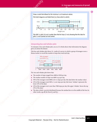 Unit 3: Data handling 271
12 Averages and measures of spread
E
Interpreting box-and-whisker plots
To interpret a box-and-whisker plot, you need to think about what information the diagram
gives you about the dataset.
This box-and-whisker plot shows the results of a survey in which a group of teenagers wore a
fitness tracker to record the number of steps they took each day.
4000
0 5000 6000
25% of sample
7000 8000 9000
50% of sample
25% of sample
The box-and-whisker plot shows that:
• The number of steps ranged from 4000 to 9000 per day.
• The median number of steps was 6000 steps per day.
• 50% of the teenagers took 6000 or fewer steps per day (the data below the median value)
• 25% of the teenagers took 5000 or fewer steps per day (the lower ‘whisker’ represents the
lower 25% of the data)
• 25% of the teenagers took more than 7000 steps per day (the upper ‘whisker’ shows the top
25% of the data)
• The data is fairly regularly distributed because the median line is in the middle of the box (in
other words, equally far from Q1
and Q3
).
Draw a scale that allows for the minimum and maximum values.
Plot both diagrams and label them to show which is which.
130
0 132 134 136 138 140
Height (cm)
Boys
Girls
142 144 146 148 150
The IQR for girls (10 cm) is wider than that for boys (7 cm) showing that the data for
girls is more spread out and varied.
e
s
s
-
R
e
v
i
e
w
C
o
p
y
-
C
a
m
b
r
i
d
g
e
U
n
i
v
e
r
s
i
t
y
P
r
e
s
s
-
R
e
v
i
e
w
C
o
p
y
R
e
v
i
e
w
C
o
p
y
-
C
a
m
b
r
i
d
g
e
U
n
i
v
e
r
s
i
t
y
P
r
e
s
s
-
R
e
v
i
e
w
C
o
p
y
R
e
v
i
e
w
C
o
p
y
-
C
a
m
b
r
i
d
g
e
U
n
i
v
e
r
s
i
t
y
P
r
e
s
s
-
R
e
v
i
e
w
C
o
p
y
R
e
v
i
e
w
C
o
p
y
-
C
a
m
b
r
i
d
g
e
U
n
i
v
e
r
s
i
t
y
Copyright Material - Review Only - Not for Redistribution
 