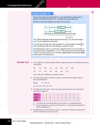 Unit 3: Data handling
Cambridge IGCSE Mathematics
272
E
Exercise 12.6 1 Zara weighed the contents of fifteen different bags of nuts and recorded their mass to the
nearest gram.
147 150 152 150 150 148 151 146
149 151 148 146 150 145 149
Draw a box-and-whisker plot to display the data.
2 The range and quartiles of a data set are given below. Use these figures to draw a
box-and-whisker plot.
Range: 76 – 28 = 48
Q1
= 41.5, Q2
= 46.5, Q3
= 53.5
3 The table shows the marks that the same group of ten students received for three
consecutive assignments.
TEST 1 34 45 67 87 65 56 34 55 89 77
TEST 2 19 45 88 75 45 88 64 59 49 72
TEST 3 76 32 67 45 65 45 66 57 77 59
a Draw three box-and-whisker plots on the same scale to display this data.
b Use the diagrams to comment on the performance of this group of students in
the three assignments.
4 The following box-and-whisker plot shows the distances in kilometres that various
teachers travel to get to school each day.
Worked example 10
The box-and-whisker plots below show the test results that the same group of
students achieved for two tests. Test 2 was taken two weeks after Test 1.
Comment on how the students performed in the two tests.
6
0 8 10 12 14 16
Height (cm)
Test 1
18 20 22 24 26 28 30
Test 2
The highest and lowest marks were the same for both tests. The marks ranged
from 7 to 27, a difference of 20 marks.
Q3
is the same for both tests. This means that 75% of the students scored
22
30
or
less on both tests. Only 25% of the students scored 22 or more.
For the ﬁrst test, Q1
was 12, so 75% of the students scored 12 or more marks. In
the second test, Q1
increased from 12 to 15. This means that 75% of the students
scored 15 or more marks in the second test, suggesting that the group did slightly
better overall in the second test.
e
s
s
-
R
e
v
i
e
w
C
o
p
y
-
C
a
m
b
r
i
d
g
e
U
n
i
v
e
r
s
i
t
y
P
r
e
s
s
-
R
e
v
i
e
w
C
o
p
y
R
e
v
i
e
w
C
o
p
y
-
C
a
m
b
r
i
d
g
e
U
n
i
v
e
r
s
i
t
y
P
r
e
s
s
-
R
e
v
i
e
w
C
o
p
y
R
e
v
i
e
w
C
o
p
y
-
C
a
m
b
r
i
d
g
e
U
n
i
v
e
r
s
i
t
y
P
r
e
s
s
-
R
e
v
i
e
w
C
o
p
y
R
e
v
i
e
w
C
o
p
y
-
C
a
m
b
r
i
d
g
e
U
n
i
v
e
r
s
i
t
y
Copyright Material - Review Only - Not for Redistribution
 