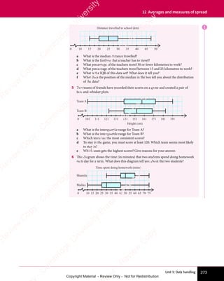 Unit 3: Data handling 273
12 Averages and measures of spread
E
10
0 15 20 25 30 35
Distance travelled to school (km)
40 45 50
a What is the median distance travelled?
b What is the furthest that a teacher has to travel?
c What percentage of the teachers travel 30 or fewer kilometres to work?
d What percentage of the teachers travel between 15 and 25 kilometres to work?
e What is the IQR of this data set? What does it tell you?
f What does the position of the median in the box tell you about the distribution
of the data?
5 Two teams of friends have recorded their scores on a game and created a pair of
box-and-whisker plots.
101
0 111 121 131 141 151
Height (cm)
Team B
Team A
161 171 181 191
a What is the interquartile range for Team A?
b What is the interquartile range for Team B?
c Which team has the most consistent scores?
d To stay in the game, you must score at least 120. Which team seems most likely
to stay in?
e Which team gets the highest scores? Give reasons for your answer.
6 This diagram shows the time (in minutes) that two students spend doing homework
each day for a term. What does this diagram tell you about the two students?
10 15 20 25 30 35 40 45 50 55 60 65 70 75
0
Malika
Shamila
Time spent doing homework (mins)
e
s
s
-
R
e
v
i
e
w
C
o
p
y
-
C
a
m
b
r
i
d
g
e
U
n
i
v
e
r
s
i
t
y
P
r
e
s
s
-
R
e
v
i
e
w
C
o
p
y
R
e
v
i
e
w
C
o
p
y
-
C
a
m
b
r
i
d
g
e
U
n
i
v
e
r
s
i
t
y
P
r
e
s
s
-
R
e
v
i
e
w
C
o
p
y
R
e
v
i
e
w
C
o
p
y
-
C
a
m
b
r
i
d
g
e
U
n
i
v
e
r
s
i
t
y
P
r
e
s
s
-
R
e
v
i
e
w
C
o
p
y
R
e
v
i
e
w
C
o
p
y
-
C
a
m
b
r
i
d
g
e
U
n
i
v
e
r
s
i
t
y
Copyright Material - Review Only - Not for Redistribution
 