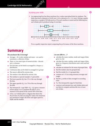 Unit 3: Data handling
Cambridge IGCSE Mathematics
274
E
Applying your skills
7 An engineering firm has three machines that produce specialised bolts for airplanes. The
bolts must have a diameter of 16.85 mm (with a tolerance of +/− 0.1 mm). During a quality
inspection, a sample of 50 bolts produced by each machine is tested and the following box-
and-whisker plot is produced using the test data.
17 16.95 16.90 16.85 16.80 16.75
Height (cm)
Machine C
16.70 16.65 16.60 16.55 16.50
Machine B
Machine A
Write a quality inspection report comparing the performance of the three machines.
Summary
Do you know the following?
• Averages – the mode, median and mean – are used to
summarise a collection of data.
• There are two main types of numerical data – discrete
and continuous.
• Discrete data can be listed or arranged in a frequency
distribution.
• Continuous data can be listed or arranged into groups
• The mean is affected by extreme data.
• The median is less affected by extreme data.
• The median is a special example of a percentile.
• The lower quartile (Q1
) lies 25% of the way through
the data.
• The upper quartile (Q3
) lies 75% of the way through
the data.
• The interquartile range (IQR = Q3
− Q1
) gives a measure
of how spread out or consistent the data is. It is a
measure of the spread of the central 50% of the data.
• A box-and-whisker plot is a diagram that shows the
distribution of a data set using five values: the minimum
and maximum (range); the lower and upper quartiles
(IQR) and the median.
Are you able to …?
• calculate the mean, median, mode and range of data
given in a list
• calculate the mean, median, mode and range of data
given in a frequency distribution and a stem and leaf
diagram
• calculate an estimate for the mean of grouped data
• find the median class for grouped data
• find the modal class for grouped data
• compare sets of data using summary averages and
ranges
• find the quartiles of data arranged in ascending
order
• find the interquartile range for listed data
• construct and interpret box-and-whisker plots and
use them to compare and describe two or more
sets of data.
E
E
e
s
s
-
R
e
v
i
e
w
C
o
p
y
-
C
a
m
b
r
i
d
g
e
U
n
i
v
e
r
s
i
t
y
P
r
e
s
s
-
R
e
v
i
e
w
C
o
p
y
R
e
v
i
e
w
C
o
p
y
-
C
a
m
b
r
i
d
g
e
U
n
i
v
e
r
s
i
t
y
P
r
e
s
s
-
R
e
v
i
e
w
C
o
p
y
R
e
v
i
e
w
C
o
p
y
-
C
a
m
b
r
i
d
g
e
U
n
i
v
e
r
s
i
t
y
P
r
e
s
s
-
R
e
v
i
e
w
C
o
p
y
R
e
v
i
e
w
C
o
p
y
-
C
a
m
b
r
i
d
g
e
U
n
i
v
e
r
s
i
t
y
Copyright Material - Review Only - Not for Redistribution
 