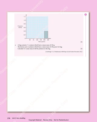 Unit 3: Data handling
276
Frequency
density
Mass (grams)
m
40 80 120 160 200 240
0
0.2
0.6
0.4
0.8
1.0
1.2
[3]
c A bag contains 15 potatoes which have a mean mass of 136 g.
The farmer puts 3 potatoes which have a mean mass of 130 g into the bag.
Calculate the mean mass of all the potatoes in the bag. [3]
[Cambridge IGCSE Mathematics 0580 Paper 42 Q5 October/November 2012]
E
e
s
s
-
R
e
v
i
e
w
C
o
p
y
-
C
a
m
b
r
i
d
g
e
U
n
i
v
e
r
s
i
t
y
P
r
e
s
s
-
R
e
v
i
e
w
C
o
p
y
R
e
v
i
e
w
C
o
p
y
-
C
a
m
b
r
i
d
g
e
U
n
i
v
e
r
s
i
t
y
P
r
e
s
s
-
R
e
v
i
e
w
C
o
p
y
R
e
v
i
e
w
C
o
p
y
-
C
a
m
b
r
i
d
g
e
U
n
i
v
e
r
s
i
t
y
P
r
e
s
s
-
R
e
v
i
e
w
C
o
p
y
R
e
v
i
e
w
C
o
p
y
-
C
a
m
b
r
i
d
g
e
U
n
i
v
e
r
s
i
t
y
Copyright Material - Review Only - Not for Redistribution
 