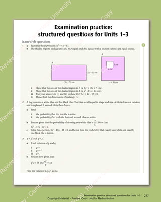 277
Examination practice: structured questions for Units 1–3
Examination practice:
structured questions for Units 1–3
Exam-style questions
1 a Factorise the expression 5 4 57
2
5 4
5 4
x x
5 4
x x
5 4
+ −
5 4
+ −
5 4
x x
+ −
5 4
x x
+ −
5 4
x x .
b The shaded regions in diagrams A (a rectangle) and B (a square with a section cut out) are equal in area.
(2x + 1) cm
(x + 8) cm
(3x + 7) cm
x cm
3 cm
A
B
i Show that the area of the shaded region in A is 6 17 7
2
6 1
6 1
x x
6 1
x x
6 17 7
x x
7 7
+ +
6 1
+ +
6 17 7
+ +
7 7
x x
+ +
6 1
x x
+ +
6 1
x x
7 7
x x
7 7
+ +
x x cm2
.
ii Show that the area of the shaded region in B is x x
2
13
x x
13
x x 64
+ +
x x
+ +
x x
13
+ +
x x
13
x x
+ +
13 cm2
.
iii Use your answers in (i) and (ii) to show that 5 4 57 0
2
5 4
5 4
x x
5 4
x x
5 4
+ −
5 4
+ −
5 4
x x
+ −
5 4
x x
+ −
5 4
x x = .
iv Hence find the dimensions of rectangle A.
2 A bag contains n white tiles and five black tiles. The tiles are all equal in shape and size. A tile is drawn at random
and is replaced. A second tile is then drawn.
a Find:
i the probability that the first tile is white
ii the probability that both the first and second tiles are white.
b You are given that the probability of drawing two white tiles is
7
22
. Show that:
3 17 28 0
2
3 1
3 1
n n
3 1
n n
3 17 2
n n
7 2
7 2
− −
7 2
n n
− −
3 1
n n
− −
3 1
n n
7 2
n n
7 2
− −
n n 8 0
8 0.
c Solve the equation, 3 17 28 0
2
3 1
3 1
n n
3 1
n n
3 17 2
n n
7 2
7 2
− −
7 2
n n
− −
3 1
n n
− −
3 1
n n
7 2
n n
7 2
− −
n n 8 0
8 0, and hence find the probability that exactly one white and exactly
one black tile is drawn.
3 p x
= 2 and q y
= 2 .
a Find, in terms of p and q:
i 2x y
+
x y
x y
ii 2 2
x y
+ −
x y
+ −
x y
iii 23x
.
b You are now given that:
p q
2
p q
p q 16
= and
q
p
2
32
= .
Find the values of x, y, p, and q.
E
e
s
s
-
R
e
v
i
e
w
C
o
p
y
-
C
a
m
b
r
i
d
g
e
U
n
i
v
e
r
s
i
t
y
P
r
e
s
s
-
R
e
v
i
e
w
C
o
p
y
R
e
v
i
e
w
C
o
p
y
-
C
a
m
b
r
i
d
g
e
U
n
i
v
e
r
s
i
t
y
P
r
e
s
s
-
R
e
v
i
e
w
C
o
p
y
R
e
v
i
e
w
C
o
p
y
-
C
a
m
b
r
i
d
g
e
U
n
i
v
e
r
s
i
t
y
P
r
e
s
s
-
R
e
v
i
e
w
C
o
p
y
R
e
v
i
e
w
C
o
p
y
-
C
a
m
b
r
i
d
g
e
U
n
i
v
e
r
s
i
t
y
Copyright Material - Review Only - Not for Redistribution
 