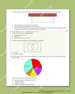 279
Examination practice: structured questions for Units 1–3
A farmer wants to use 100m of fencing to build three sides of the rectangular pen shown in the diagram:
A D
C
B
x x
c Find an expression for the length AD in terms of x.
d Find an expression for the area of the pen in terms of x.
e The farmer wants the area of the pen to be exactly 1218 square metres. Using your answer to (d), find and solve
an equation for x and determine all possible dimensions of the pen.
8 If ℰ = {integers}, A = {x x
x x
x x is an integer and − 
4 7
− 
4 7
−  
4 7
4 7
4 7 }
and B = {x x
x x
x x is a positive multiple of three}:
a list the elements of set A
b find n(A∩B)
c describe in words the set (A∩B)′.
9 Copy the diagram shown below twice and shade the sets indicated.
A B
a (A∩B)′
b (A∪B′)′∪(A∩B)
10 Mr Dane took a walk in the park and recorded the various types of birds that he saw. The results are shown in the
pie chart below.
Mynahs
Crows
Sparrows
Other
Starlings
100°
30° 50°
y
x
There were 30 Sparrows and 72 Starlings in the park.
a Calculate the number of Mynahs in the park.
b Calculate the angle x.
c Calculate the angle y.
d Calculate the number of Crows in the park.
E
e
s
s
-
R
e
v
i
e
w
C
o
p
y
-
C
a
m
b
r
i
d
g
e
U
n
i
v
e
r
s
i
t
y
P
r
e
s
s
-
R
e
v
i
e
w
C
o
p
y
R
e
v
i
e
w
C
o
p
y
-
C
a
m
b
r
i
d
g
e
U
n
i
v
e
r
s
i
t
y
P
r
e
s
s
-
R
e
v
i
e
w
C
o
p
y
R
e
v
i
e
w
C
o
p
y
-
C
a
m
b
r
i
d
g
e
U
n
i
v
e
r
s
i
t
y
P
r
e
s
s
-
R
e
v
i
e
w
C
o
p
y
R
e
v
i
e
w
C
o
p
y
-
C
a
m
b
r
i
d
g
e
U
n
i
v
e
r
s
i
t
y
Copyright Material - Review Only - Not for Redistribution
 