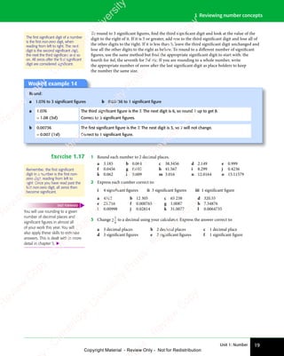 Unit 1: Number 19
1 Reviewing number concepts
To round to 3 significant figures, find the third significant digit and look at the value of the
digit to the right of it. If it is 5 or greater, add one to the third significant digit and lose all of
the other digits to the right. If it is less than 5, leave the third significant digit unchanged and
lose all the other digits to the right as before. To round to a diﬀerent number of significant
figures, use the same method but find the appropriate significant digit to start with: the
fourth for 4sf, the seventh for 7sf etc. If you are rounding to a whole number, write
the appropriate number of zeros after the last significant digit as place holders to keep
the number the same size.
Worked example 14
Round:
a 1.076 to 3 signiﬁcant ﬁgures b 0.00736 to 1 signiﬁcant ﬁgure
a 1.076 The third signiﬁcant ﬁgure is the 7. The next digit is 6, so round 7 up to get 8.
= 1.08 (3sf) Correct to 3 signiﬁcant ﬁgures.
b 0.00736 The ﬁrst signiﬁcant ﬁgure is the 7. The next digit is 3, so 7 will not change.
= 0.007 (1sf) Correct to 1 signiﬁcant ﬁgure.
Exercise 1.17 1 Round each number to 2 decimal places.
a 3.185 b 0.064 c 38.3456 d 2.149 e 0.999
f 0.0456 g 0.005 h 41.567 i 8.299 j 0.4236
k 0.062 l 0.009 m 3.016 n 12.0164 o 15.11579
2 Express each number correct to:
i 4 significant figures ii 3 significant figures iii 1 significant figure
a 4512 b 12 305 c 65 238 d 320.55
e 25.716 f 0.000765 g 1.0087 h 7.34876
i 0.00998 j 0.02814 k 31.0077 l 0.0064735
3 Change 2
5
9
to a decimal using your calculator. Express the answer correct to:
a 3 decimal places b 2 decimal places c 1 decimal place
d 3 significant figures e 2 significant figures f 1 significant figure
The ﬁrst signiﬁcant digit of a number
is the ﬁrst non-zero digit, when
reading from left to right. The next
digit is the second signiﬁcant digit,
the next the third signiﬁcant and so
on. All zeros after the ﬁrst signiﬁcant
digit are considered signiﬁcant.
Remember, the ﬁrst signiﬁcant
digit in a number is the ﬁrst non-
zero digit, reading from left to
right. Once you have read past the
ﬁrst non-zero digit, all zeros then
become signiﬁcant.
You will use rounding to a given
number of decimal places and
signiﬁcant ﬁgures in almost all
of your work this year. You will
also apply these skills to estimate
answers. This is dealt with in more
detail in chapter 5. 
FAST FORWARD
e
s
s
-
R
e
v
i
e
w
C
o
p
y
-
C
a
m
b
r
i
d
g
e
U
n
i
v
e
r
s
i
t
y
P
r
e
s
s
-
R
e
v
i
e
w
C
o
p
y
R
e
v
i
e
w
C
o
p
y
-
C
a
m
b
r
i
d
g
e
U
n
i
v
e
r
s
i
t
y
P
r
e
s
s
-
R
e
v
i
e
w
C
o
p
y
R
e
v
i
e
w
C
o
p
y
-
C
a
m
b
r
i
d
g
e
U
n
i
v
e
r
s
i
t
y
P
r
e
s
s
-
R
e
v
i
e
w
C
o
p
y
R
e
v
i
e
w
C
o
p
y
-
C
a
m
b
r
i
d
g
e
U
n
i
v
e
r
s
i
t
y
Copyright Material - Review Only - Not for Redistribution
 